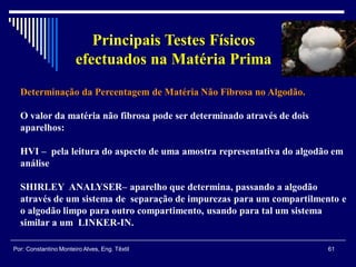 Determinação da Percentagem de Matéria Não Fibrosa no Algodão.
O valor da matéria não fibrosa pode ser determinado através de dois
aparelhos:
HVI – pela leitura do aspecto de uma amostra representativa do algodão em
análise
SHIRLEY ANALYSER– aparelho que determina, passando a algodão
através de um sistema de separação de impurezas para um compartilmento e
o algodão limpo para outro compartimento, usando para tal um sistema
similar a um LINKER-IN.
61Por: Constantino Monteiro Alves, Eng. Têxtil
Principais Testes Físicos
efectuados na Matéria Prima
 