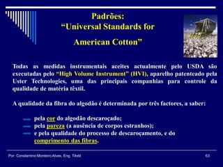 Padrões:
“Universal Standards for
American Cotton”
Todas as medidas instrumentais aceites actualmente pelo USDA são
executadas pelo “High Volume Instrument” (HVI), aparelho patenteado pela
Uster Technologies, uma das principais companhias para controle da
qualidade de matéria têxtil.
A qualidade da fibra do algodão é determinada por três factores, a saber:
pela cor do algodão descaroçado;
pela pureza (a ausência de corpos estranhos);
e pela qualidade do processo de descaroçamento, e do
comprimento das fibras.
63Por: Constantino Monteiro Alves, Eng. Têxtil
 