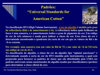 Na classificação HVI (High Volume Instrument), a cor do algodão é medida pelo grau
da reflectância (Rd) e de amarelamento (+b). A reflectância indica quão brilhante ou
fosca é uma amostra, e o amarelamento indica o grau de pigmento da cor. Um código
de cor de três números é usado para indicar a classe da cor. Esta classe da cor é
determinada encontrando o quadrante da carta de cor em que os valores do Rd e do
+b se cruzam.
Por exemplo, uma amostra com um valor de Rd de 72 e um valor de +b de 9.0 teria
um código de cor de 41-3.
Na classificação do algodão, a classe da cor do algodão tipo “upland americano” é
determinada usando a carta de cor do HVI (medida pelo instrumento), o qual está
preparado para fornecer os padrões de classe que são distribuídos pelo USDA (os
padrões universais acima mencionados do algodão usados por classificadores (peritos)
para determinar a classe oficial da cor).
Padrões:
“Universal Standards for
American Cotton”
64Por: Constantino Monteiro Alves, Eng. Têxtil
 