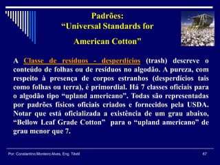 A Classe de resíduos - desperdícios (trash) descreve o
conteúdo de folhas ou de resíduos no algodão. A pureza, com
respeito à presença de corpos estranhos (desperdícios tais
como folhas ou terra), é primordial. Há 7 classes oficiais para
o algodão tipo “upland americano”. Todas são representadas
por padrões físicos oficiais criados e fornecidos pela USDA.
Notar que está oficializada a existência de um grau abaixo,
“Bellow Leaf Grade Cotton” para o “upland americano” de
grau menor que 7.
Padrões:
“Universal Standards for
American Cotton”
67Por: Constantino Monteiro Alves, Eng. Têxtil
 