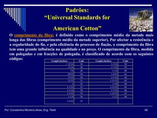 O comprimento da fibra: é definido como o comprimento médio da metade mais
longa das fibras (comprimento médio da metade superior). Por afectar a resistência e
a regularidade do fio, e pela eficiência do processo de fiação, o comprimento da fibra
tem uma grande influência na qualidade e no preço. O comprimento da fibra, medida
em polegadas e em fracções de polegada, é classificado de acordo com os seguintes
códigos: Length (inches) Code Length (inches) Code
< 13/16 24 1-3/16 38
13/16 26 1-7/32 39
7/8 28 1-1/4 40
29/32 29 1-9/32 41
15/16 30 1-5/16 42
31/32 31 1-11/32 43
1 32 1-3/8 44
1-1/32 33 1-13/32 45
1-1/16 34 1-7/16 46
1-3/32 35 1-15/32 47
1-1/8 36 1-1/2 48
1-5/32 37
Padrões:
“Universal Standards for
American Cotton”
68Por: Constantino Monteiro Alves, Eng. Têxtil
 