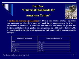 A medida da resistência (tenacidade) da fibra é feita fixando um feixe de fibras
das amostras do algodão usadas na medição do comprimento da fibra e
submetendo-o à tracção. Os resultados são relatados nos termos de gramas por
tex (uma unidade do tex é igual ao peso em gramas de 1.000 metros de fibra). Os
termos descritivos listados abaixo podem ser úteis para explicar os resultados da
medição.
Descriptive Designation Strength (grams per tex)
Weak
23 & below
Intermediate 24 - 25
Average 26 - 28
Strong 29 - 30
Very Strong 31 & above
Padrões:
“Universal Standards for
American Cotton”
70Por: Constantino Monteiro Alves, Eng. Têxtil
 
