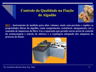 Controle da Qualidade na Fiação
de Algodão
HVI – Instrumento de medição para altos volumes, mede com precisão e rapidez as
propriedades físicas do algodão, como comprimento, resistência, alongamento, cor e
conteúdo de impurezas da fibra. Faz a separação que permite novos níveis de controle
da armazenagem e seleção de mistura e a regulagem adequada das máquinas do
processo de fiação.
71Por: Constantino Monteiro Alves, Eng. Têxtil
 