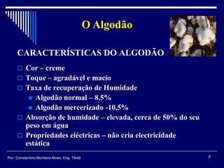  Cor – creme
 Toque – agradável e macio
 Taxa de recuperação de Humidade
 Algodão normal – 8,5%
 Algodão mercerizado -10,5%
 Absorção de humidade – elevada, cerca de 50% do seu
peso em água
 Propriedades eléctricas – não cria electricidade
estática
CARACTERÍSTICAS DO ALGODÃO
O Algodão
8Por: Constantino Monteiro Alves, Eng. Têxtil
 