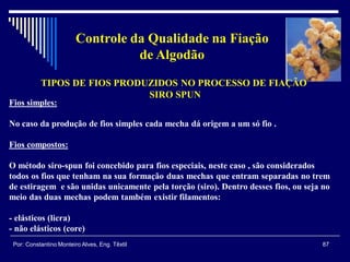 87Por: Constantino Monteiro Alves, Eng. Têxtil
Controle da Qualidade na Fiação
de Algodão
TIPOS DE FIOS PRODUZIDOS NO PROCESSO DE FIAÇÃO
SIRO SPUN
Fios simples:
No caso da produção de fios simples cada mecha dá origem a um só fio .
Fios compostos:
O método siro-spun foi concebido para fios especiais, neste caso , são considerados
todos os fios que tenham na sua formação duas mechas que entram separadas no trem
de estiragem e são unidas unicamente pela torção (siro). Dentro desses fios, ou seja no
meio das duas mechas podem também existir filamentos:
- elásticos (licra)
- não elásticos (core)
 