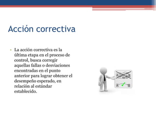 Acción correctiva
• La acción correctiva es la
última etapa en el proceso de
control, busca corregir
aquellas fallas o desviaciones
encontradas en el punto
anterior para lograr obtener el
desempeño esperado, en
relación al estándar
establecido.
 