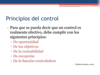 Principios del control
• Para que se pueda decir que un control es
realmente efectivo, debe cumplir con los
siguientes principios:
▫ De oportunidad
▫ De los objetivos
▫ De la costeabilidad
▫ De excepción
▫ De la función controladora
▫ (Callejas González, 2002)
 