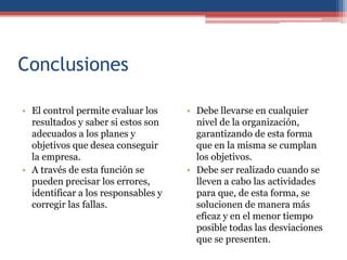 Conclusiones
• El control permite evaluar los
resultados y saber si estos son
adecuados a los planes y
objetivos que desea conseguir
la empresa.
• A través de esta función se
pueden precisar los errores,
identificar a los responsables y
corregir las fallas.
• Debe llevarse en cualquier
nivel de la organización,
garantizando de esta forma
que en la misma se cumplan
los objetivos.
• Debe ser realizado cuando se
lleven a cabo las actividades
para que, de esta forma, se
solucionen de manera más
eficaz y en el menor tiempo
posible todas las desviaciones
que se presenten.
 