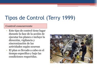 Tipos de Control (Terry 1999)
Control concurrente
• Este tipo de control tiene lugar
durante la fase de la acción de
ejecutar los planes e incluye la
dirección, vigilancia y
sincronización de las
actividades según ocurran
• El plan es llevado a cabo en el
tiempo específico y bajo las
condiciones requeridas.
 