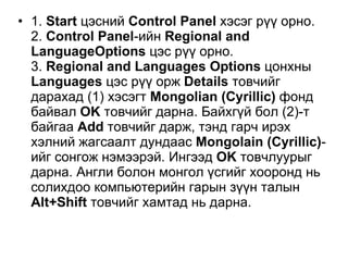 1.  Start  цэсний  Control Panel  хэсэг рүү орно. 2.  Control Panel - ийн   Regional and LanguageOptions   цэс рүү орно .  3.  Regional and Languages Options   цонхны   Languages   цэс рүү орж   Details   товчийг дарахад  (1)  хэсэгт   Mongolian (Cyrillic)   фонд байвал   OK  товчийг дарна .  Байхгүй бол  (2)- т байгаа   Add   товчийг дарж ,  тэнд гарч ирэх хэлний жагсаалт дундаас   Mongolain (Cyrillic) - ийг сонгож нэмээрэй .  Ингээд   OK   товчлуурыг дарна .  А нгли болон монгол үсгий г  хооронд  нь солихдоо  компьютерийн гарын зүүн талын   Alt + Shift   товчийг хамтад нь дарн а .  
