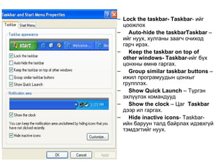 Lock the taskbar- Taskbar -   ийг цоожлох Auto-hide the taskbar- Taskbar  –ийг нуух, хулганы заагч очиход гарч ирэх. Keep the taskbar  on top of other windows-  Taskbar - ийг бүх цонхны өмнө гаргах. Group similar taskbar buttons  –ижил програмуудын цонхыг групплэх.  Show Quick Launch  – Түргэн эхлүүлэх командууд Show the clock  – Цаг  Taskbar  дээр ил гаргах. Hide inactive icons -   Taskbar-ийн баруун талд байрлах идэвхгүй тэмдэгтийг нуух. Lock the taskbar- Taskbar -   ийг цоожлох Auto-hide the taskbarTaskbar  –ийг нуух, хулганы заагч очиход гарч ирэх. Keep the taskbar  on top of other windows-  Taskbar - ийг бүх цонхны өмнө гаргах. Group similar taskbar buttons  –ижил програмуудын цонхыг групплэх.  Show Quick Launch  – Түргэн эхлүүлэх командууд Show the clock  – Цаг  Taskbar  дээр ил гаргах. Hide inactive icons -   Taskbar-ийн баруун талд байрлах идэвхгүй тэмдэгтийг нуух. 