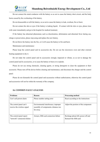 Shandong Beirenhuizhi Energy Development Co., Ltd
10
Do not connect the metal conductor with the battery so as not to cause the battery short circuit, and the body
burns caused by the overheating of the battery.
Do not disassemble or refit the battery, so as not to cause the battery to leak, overheat, fire or burst.
Do not contact the skin or eyes if the battery is leaking liquid；If contact with the skin or eyes, please rinse
with water immediately and go to the hospital for medical treatment.
If the battery has abnormal phenomena such as discoloration, deformation and abnormal fever during use,
charge or preservation, please stop using and replace the new battery.
Do not throw the battery into the fire, or it will cause the battery to fire and burst.
Maintenance and maintenance
Please keep the control panel and its accessories dry. Do not use the microwave oven and other external
heating equipment to dry it.
Do not make the control panel and its accessories strongly impacted or vibrate, so as not to damage the
control panel and its accessories, or to cause the battery to burn or to explode.
Please do not use strong chemicals, cleaning agents, or strong detergents to clean the equipment or their
accessorie. Please turn off the device before cleaning and maintenance, and disconnect the charger and the control
panel.
Please do not dismantle the control panel and accessories without authorization, otherwise the control panel
and accessories will not be within the warranty of the company.
16. COMMON FAULT ANALYSIS
Problems Reason Processing method
Can’t call person alarm Phone number setting error Reset according to the instructions
The control panel can’t
receive the wireless signal
Environmental interference; improper
assembly of components; distance too
far away.
Adjust the position of the component
The control panel report
"network" connection failure
Arrears; SIM card connection failure Recharge phone bill, power off and
Reinsert the SIM card
 