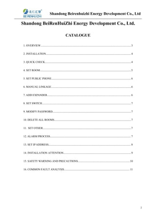 Shandong Beirenhuizhi Energy Development Co., Ltd
2
Shandong BeiRenHuiZhi Energy Development Co., Ltd.
CATALOGUE
1. OVERVIEW....................................................................................................................................3
2. INSTALLATION............................................................................................................................ 4
3. QUICK CHECK..............................................................................................................................4
4. SET ROOM.....................................................................................................................................5
5. SET PUBLIC PHONE.................................................................................................................... 6
6. MANUAL LINKAGE.....................................................................................................................6
7. ADD EXPANDER.......................................................................................................................... 6
8. SET SWITCH..................................................................................................................................7
9. MODIFY PASSWORD...................................................................................................................7
10. DELETE ALL ROOMS................................................................................................................7
11. SET OTHER.................................................................................................................................7
12. ALARM PROCESS...................................................................................................................... 7
13. SET IP ADDRESS........................................................................................................................ 8
14. INSTALLATION ATTENTION...................................................................................................9
15. SAFETY WARNING AND PRECAUTIONS............................................................................10
16. COMMON FAULT ANALYSIS................................................................................................11
 
