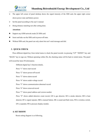 Shandong Beirenhuizhi Energy Development Co., Ltd
4
 The upper left corner of panel desktop shows the signal intensity of the SIM card, the upper right corner
shows power state and battery power.
 Set the panel according to the user’s manual.
 Doing distance matching test after setting done.
Attentions
 Support any GSM network mode 2G SIM card.
 Insert and take out the SIM card at power-off state.
 Without SIM card, the panel can only alarm but can’t send message and dial.
3. QUICK CHECK
Press different digital key from initial menu to check the panel records via pressing “UP” “DOWN” key and
“BACK” key to sign out. Without operating within 20s, the checking status will be back to initial menu. The panel
will record the latest 50 information.
Different digital key’s function details,
Press “1” shows start record
Press “2” shows power-off record
Press “3” shows alarm record
Press “4” shows under-voltage record
Press “5” shows communication abnormal record
Press “6” shows removed record
Press “7” shows panel address and version number
Press “8” shows added detectors count record, GD is gas detector, SD is smoke detector, HD is heat
detector, RT is signal repeater, MB is manual button, SR is sound and flash siren, WS is wireless switch,
EP is expander, PD is pressure display module.
4. SET ROOM
Room setting diagram is as following,
 