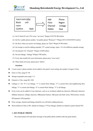 Shandong Beirenhuizhi Energy Development Co., Ltd
5
(1) Set 31 block 01 unit 1701 room, “set room” input 31011701Confirm
(2) Set No.1 public phone number, “set public phone”choose”1”input 0531123456789 Confirm
(3) Set floor, when you need to set linkage, please set “floor”input 07Confirm.
(4) Set storage is used for adding expander, “0” is panel storage, input 1~8 is for different expander storage.
(5) Set channel 118, “Channel” input 118Confirm.
(6) Set unit linkage, “linkage”input 3Confirm.
(7) Every time modify the room information, please press “save room”.
(8) When delete all rooms, please press “delete”.
Attentions
 2 room owner’s phone number can be added to the panel’s room setting, the number is longest 14 bits.
 Floor is 2 bits, range 01~99.
 Storage (expander) area range 1~8.
 Channel is 3 bits, range 001~050.
 Linkage is 1 bit, “0” is no linkage, “1” is current floor linkage, “2” is current floor and neighbouring floor
linkage, “3” is current unit linkage, “4” is current block linkage, “5” is all linkage.
 Every room can be added to 6 pcs detectors, such as no words(not added any detector), SD(smoke detector),
HD(heat detector), GD(gas detector), MB(manual button), SR(sound and flash siren), WS(wireless switch),
RT(repeater), EP(expander).
 Floor, storage, channel and linkage should be set well before adding detectors.
 Room default set floor is 001, default set linkage is “0”(no linkage), default set channel is panel channel NO.
5. SET PUBLIC PHONE
The control panel will send alarm message to the public phone numbers after the panel alarms.
 
