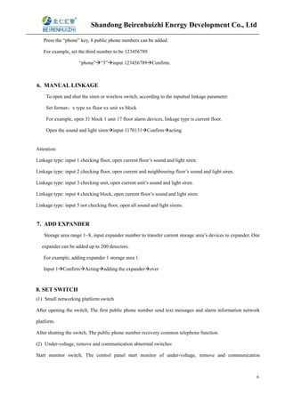 Shandong Beirenhuizhi Energy Development Co., Ltd
6
Press the “phone” key, 8 public phone numbers can be added.
For example, set the third number to be 123456789.
“phone”“3”input 123456789Confirm.
6. MANUAL LINKAGE
To open and shut the siren or wireless switch, according to the inputted linkage parameter.
Set format：x type xx floor xx unit xx block
For example, open 31 block 1 unit 17 floor alarm devices, linkage type is current floor.
Open the sound and light sireninput 1170131Confirmacting.
Attention:
Linkage type: input 1 checking floor, open current floor’s sound and light siren.
Linkage type: input 2 checking floor, open current and neighbouring floor’s sound and light siren.
Linkage type: input 3 checking unit, open current unit’s sound and light siren.
Linkage type: input 4 checking block, open current floor’s sound and light siren.
Linkage type: input 5 not checking floor, open all sound and light sirens.
7. ADD EXPANDER
Storage area range 1~8, input expander number to transfer current storage area’s devices to expander. One
expander can be added up to 200 detectors.
For example, adding expander 1 storage area 1.
Input 1ConfirmActingadding the expanderover
8. SET SWITCH
(1) Small networking platform switch
After opening the switch, The first public phone number send text messages and alarm information network
platform.
After shutting the switch, The public phone number recovery common telephone function.
(2) Under-voltage, remove and communication abnormal switches
Start monitor switch, The control panel start monitor of under-voltage, remove and communication
 