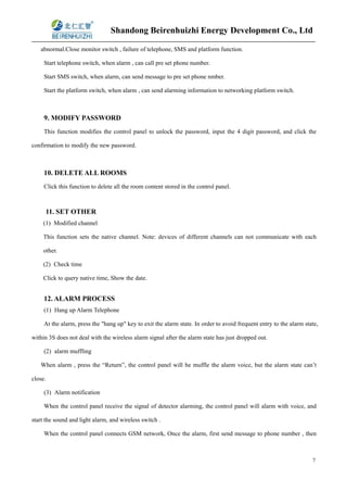 Shandong Beirenhuizhi Energy Development Co., Ltd
7
abnormal.Close monitor switch , failure of telephone, SMS and platform function.
Start telephone switch, when alarm , can call pre set phone number.
Start SMS switch, when alarm, can send message to pre set phone nmber.
Start the platform switch, when alarm , can send alarming information to networking platform switch.
9. MODIFY PASSWORD
This function modifies the control panel to unlock the password, input the 4 digit password, and click the
confirmation to modify the new password.
10. DELETE ALL ROOMS
Click this function to delete all the room content stored in the control panel.
11. SET OTHER
(1) Modified channel
This function sets the native channel. Note: devices of different channels can not communicate with each
other.
(2) Check time
Click to query native time, Show the date.
12. ALARM PROCESS
(1) Hang up Alarm Telephone
At the alarm, press the "hang up" key to exit the alarm state. In order to avoid frequent entry to the alarm state,
within 3S does not deal with the wireless alarm signal after the alarm state has just dropped out.
(2) alarm muffling
When alarm , press the “Return”, the control panel will be muffle the alarm voice, but the alarm state can’t
close.
(3) Alarm notification
When the control panel receive the signal of detector alarming, the control panel will alarm with voice, and
start the sound and light alarm, and wireless switch .
When the control panel connects GSM network, Once the alarm, first send message to phone number , then
 