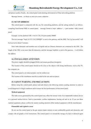 Shandong Beirenhuizhi Energy Development Co., Ltd
8
call phone number, Finally , the control panel send alarming information to Urban networking platform
Message format：xx block xx unit xxxx room x detector
13. SET IPADDRESS
The control panel is connected with the city fire networking platform, and the setting method is as follows:
compiling fixed format SMS in control panel, message format is lwpt+ address +, + port number +brhz control
panel.
Example: set the platform URL 114.215.136.218 port number 08000
The text message "lwpt114.215.136.21808000" is sent to the gateway, and the SMS “Set Up Successful” will
be received in about 5 minutes.
Note: both characters and numbers are in English and no Chinese characters are contained in the URL. The
length of the URL is not more than 60 characters, and the message lwptbrhz is sent to the gateway，it will delete
the address.
14. INSTALLATION ATTENTION
The power supply should be plugged firmly and ensure good heat dissipation
The location of the control panel should not be close to the objects with strong interference, such as the TV,
the computer, etc.
The control panel is an indoor product, not for outdoor use
The location of the installation must be avoided in the rain and wet places.
15. SAFETY WARNING AND PRECAUTIONS
Before using this control panel, please read and observe the following matters needing attention in order to
avoid dangerous or illegal conditions and to ensure the best performance of thiscontrol panel.
Medical equipment
The radio waves generated by this control panel may affect the normal work of an implantable medical device
or a personal medical device. Such as pacemaker, cochlea implantation, hearing aid and so on. If you use these
medical equipment, please confirm the matters needing attention of the medical equipment with the manufacturer.
Flammable and explosive areas
Do not use this control panel at the gas station (repair station) or near combustible goods and chemicals, and
comply with all graphic or text instructions. The control panel in or around the storage of a fuel or chemical agent
 