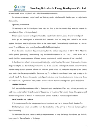 Shandong Beirenhuizhi Energy Development Co., Ltd
9
or in a transport area or a explosive place may cause an explosion or fire.
Do not store or transport control panels and their accessories with flammable liquids, gases or explosives in
the same box.
Operating environment
Do not charge or use the control panel in the gray, wet, dirty, or near the magnetic field, so as not to cause the
internal circuit failure of the control panel.
There is a clear provision for the prohibition of the use of wireless devices, please close the control panel.
Please put the control panel or accessories in a ventilated, cool, and sunny place, Please do not seal to
package the control panel or do not put things on the control panel, Do not place the control panel in a box or
carton, To avoid damage to the control panel caused by bad heat dissipation.
When the control panel uses the power adapter, keep the ambient temperature at -10 C ~45 C. When the
control panel is powered by a spare battery, keep the ambient temperature at -10 C ~45 C. Please do not use it
outside the above temperature range. When the ambient temperature is too high or too low, it may cause fault.
In thunderstorm weather, it is recommended to close the control panel and disconnect the connection between
the power adapter and the external power supply, and do not touch the control panel antenna. Do not touch the
antenna during the call, the touch antenna will affect the quality of the call, and make the power of the control
panel higher than the power required for the normal use. Try to place the control panel in the good location of the
network signal. The distance between the control panel and other metal items (such as metal stents, metal doors
and windows, etc.) is greater than 50cm, and the distance between the same control panel is greater than 100cm.
Original accessories
Only use original accessories provided by the control panel manufacturer, If any non - original accessories are
used, it is possible to affect the performance of the gateway, In violation of the warranty clause of this gateway and
the relevant regulations of the state on communication terminal products, it even causes personal harm.
Use of batteries and chargers
If the charger power line has been damaged, do not continue to use it so as to avoid electric shock or fire.
The battery has a certain service life, when the standby time of the gateway is obviously shortened, please
replace the battery.
Do not connect the metal conductor with the battery so as not to cause the battery short circuit, and the body
burns caused by the overheating of the battery.
 