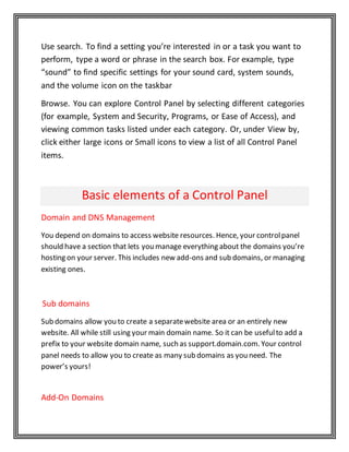 Use search. To find a setting you’re interested in or a task you want to
perform, type a word or phrase in the search box. For example, type
“sound” to find specific settings for your sound card, system sounds,
and the volume icon on the taskbar
Browse. You can explore Control Panel by selecting different categories
(for example, System and Security, Programs, or Ease of Access), and
viewing common tasks listed under each category. Or, under View by,
click either large icons or Small icons to view a list of all Control Panel
items.
Basic elements of a Control Panel
Domain and DNS Management
You depend on domains to access website resources. Hence, your controlpanel
should have a section that lets you manage everything about the domains you’re
hosting on your server. This includes new add-ons and sub domains, or managing
existing ones.
Sub domains
Sub domains allow you to create a separatewebsite area or an entirely new
website. All while still using your main domain name. So it can be usefulto add a
prefix to your website domain name, such as support.domain.com. Your control
panel needs to allow you to create as many sub domains as you need. The
power’s yours!
Add-On Domains
 