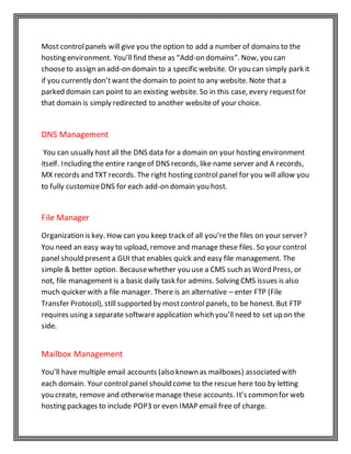 Most controlpanels will give you the option to add a number of domains to the
hosting environment. You’ll find these as “Add-on domains”. Now, you can
chooseto assign an add-on domain to a specific website. Or you can simply park it
if you currently don’twant the domain to point to any website. Note that a
parked domain can point to an existing website. So in this case, every requestfor
that domain is simply redirected to another websiteof your choice.
DNS Management
You can usually host all the DNS data for a domain on your hosting environment
itself. Including the entire rangeof DNS records, like name server and A records,
MX records and TXT records. The right hosting control panel for you will allow you
to fully customizeDNS for each add-on domain you host.
File Manager
Organization is key. How can you keep track of all you’rethe files on your server?
You need an easy way to upload, remove and manage these files. So your control
panel should present a GUI that enables quick and easy file management. The
simple & better option. Becausewhether you use a CMS such as Word Press, or
not, file management is a basic daily task for admins. Solving CMS issues is also
much quicker with a file manager. There is an alternative – enter FTP (File
Transfer Protocol), still supported by mostcontrol panels, to be honest. But FTP
requires using a separate softwareapplication which you’ll need to set up on the
side.
Mailbox Management
You’ll have multiple email accounts (also known as mailboxes) associated with
each domain. Your control panel should come to the rescue here too by letting
you create, remove and otherwisemanage these accounts. It’s common for web
hosting packages to include POP3 or even IMAP email free of charge.
 