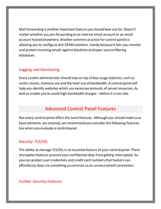 Mail forwarding is another important feature you should look out for. Doesn’t
matter whether you are forwarding to an internal email accountor an email
account hosted elsewhere. Another common practice for control panels is
allowing you to configure anti-SPAMsolutions. Handy becauseit lets you monitor
and protect incoming emails against blacklists and open-sourcefiltering
databases.
Logging and Monitoring
Every systemadministrator should stay on top of key usage statistics, such as
visitor counts, memory use and the total use of bandwidth. A control panel will
help you identify websites which use excessiveamounts of server resources. As
well as enable you to avoid high bandwidth charges – before it is too late.
Advanced Control Panel Features
Not every controlpanel offers the samefeatures. Although you should makesure
basic elements are covered, we recommend you consider the following features
too when you evaluate a controlpanel.
Security: TLS/SSL
The ability to manage TLS/SSL is an essential feature of your controlpanel. These
encryption features preventyour confidential data fromgetting intercepted. So
you can protect user credentials and credit card numbers that hackers can
effortlessly steal, via something as common as an unsecured wifi connection.
Further Security Features
 