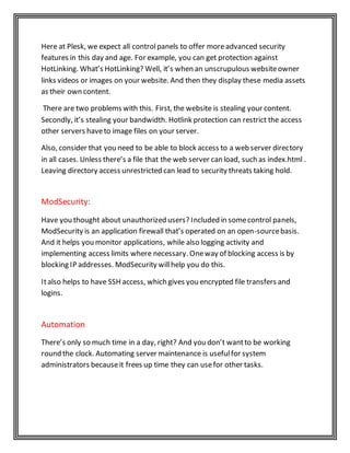 Here at Plesk, we expect all controlpanels to offer moreadvanced security
features in this day and age. For example, you can get protection against
HotLinking. What’s HotLinking? Well, it’s when an unscrupulous websiteowner
links videos or images on your website. And then they display these media assets
as their own content.
There are two problems with this. First, the website is stealing your content.
Secondly, it’s stealing your bandwidth. Hotlink protection can restrict the access
other servers haveto image files on your server.
Also, consider that you need to be able to block access to a web server directory
in all cases. Unless there’s a file that the web server can load, such as index.html .
Leaving directory access unrestricted can lead to security threats taking hold.
ModSecurity:
Have you thought about unauthorized users? Included in somecontrol panels,
ModSecurity is an application firewall that’s operated on an open-sourcebasis.
And it helps you monitor applications, while also logging activity and
implementing access limits where necessary. Oneway of blocking access is by
blocking IP addresses. ModSecurity willhelp you do this.
Italso helps to have SSH access, which gives you encrypted file transfers and
logins.
Automation
There’s only so much time in a day, right? And you don’t wantto be working
round the clock. Automating server maintenance is usefulfor system
administrators becauseit frees up time they can usefor other tasks.
 