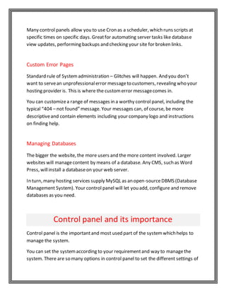 Many control panels allow you to use Cron as a scheduler, which runs scripts at
specific times on specific days. Greatfor automating server tasks like database
view updates, performing backups and checking your site for broken links.
Custom Error Pages
Standard rule of Systemadministration – Glitches will happen. And you don’t
want to servean unprofessionalerror messageto customers, revealing who your
hosting provider is. This is where the customerror messagecomes in.
You can customizea range of messages in a worthy control panel, including the
typical “404 – not found” message. Your messages can, of course, be more
descriptiveand contain elements including your company logo and instructions
on finding help.
Managing Databases
The bigger the website, the more users and the more content involved. Larger
websites will managecontent by means of a database. Any CMS, such as Word
Press, willinstall a databaseon your web server.
In turn, many hosting services supply MySQL as an open-sourceDBMS (Database
Management System). Your control panel will let you add, configure and remove
databases as you need.
Control panel and its importance
Control panel is the importantand most used part of the systemwhich helps to
manage the system.
You can set the systemaccording to your requirementand way to managethe
system. There are so many options in control panel to set the different settings of
 