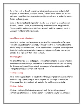 the systemsuch as default programs, network settings, changeand uninstall
programs or applications, Windows update, firewall, folder options etc. On this
web page you will get the moreoption used in control panel to make the system
flexible and easy to use.
Some of the items of control panel are mostly used by every user such as user
Account, InternetOption, Troubleshooting, Windows Update, Programs and
Features, Folder options, Date and Time, Network and Sharing Center, Device
Manager, Taskbar and Navigation etc.
Use of Programs and Features:
If you have installed a softwareor programwhich is not a genuine softwareor
reinstall because the softwareis not working properly then you haveto usethe
option “Programs and Features”. When you will select this option you will get the
list of the installed programs of the systemso select the softwareyou haveto
uninstall then right click then select uninstall.
InternetOption
Itis one of the mostused and popular option of control panel because it has the
functions of internet settings. As we know that in this modern era it is becoming
the demand and crazeof internet so it is necessary to know this option and its
settings to connect the systemwith internet.
Troubleshooting
As its name suggestit solve or troubleshootthe systemproblems such as internet
is not working, systemgiving an error, programnot running successfully etc.
When you will run this option it will try to fix the problemautomatically.
Windows Update
Windows updatewill help to download or install the latest features and
technologies of Windows to make it better, secured and easy to use. Windows
 