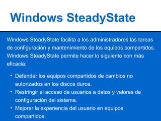 Windows SteadyState Windows SteadyState facilita a los administradores las tareas de configuración y mantenimiento de los equipos compartidos. Windows SteadyState permite hacer lo siguiente con más eficacia: ,[object Object],[object Object],[object Object]