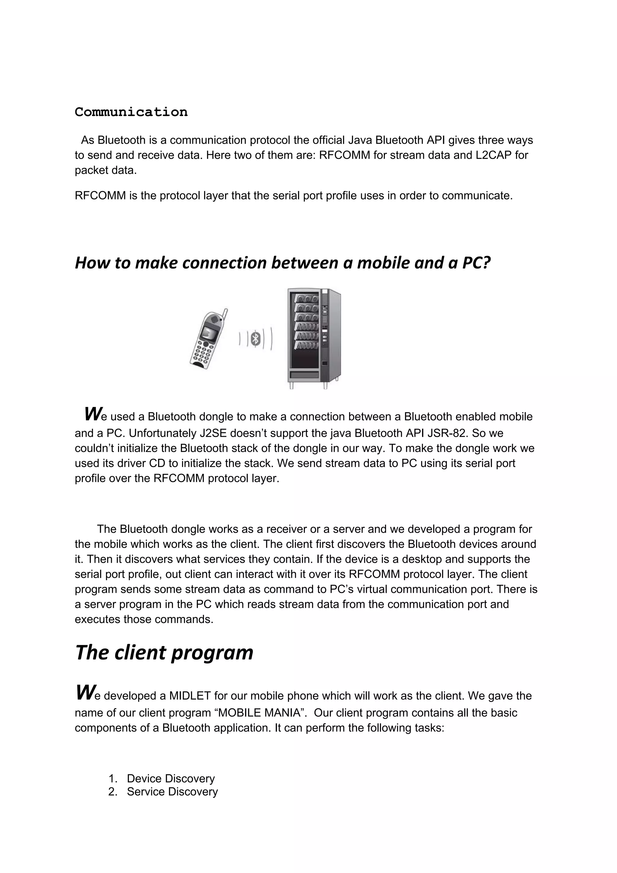 Communication
 As Bluetooth is a communication protocol the official Java Bluetooth API gives three ways
to send and receive data. Here two of them are: RFCOMM for stream data and L2CAP for
packet data.

RFCOMM is the protocol layer that the serial port profile uses in order to communicate.




How to make connection between a mobile and a PC?




 We used a Bluetooth dongle to make a connection between a Bluetooth enabled mobile
and a PC. Unfortunately J2SE doesn’t support the java Bluetooth API JSR-82. So we
couldn’t initialize the Bluetooth stack of the dongle in our way. To make the dongle work we
used its driver CD to initialize the stack. We send stream data to PC using its serial port
profile over the RFCOMM protocol layer.



      The Bluetooth dongle works as a receiver or a server and we developed a program for
the mobile which works as the client. The client first discovers the Bluetooth devices around
it. Then it discovers what services they contain. If the device is a desktop and supports the
serial port profile, out client can interact with it over its RFCOMM protocol layer. The client
program sends some stream data as command to PC’s virtual communication port. There is
a server program in the PC which reads stream data from the communication port and
executes those commands.


The client program
We developed a MIDLET for our mobile phone which will work as the client. We gave the
name of our client program “MOBILE MANIA”. Our client program contains all the basic
components of a Bluetooth application. It can perform the following tasks:



      1. Device Discovery
      2. Service Discovery
 