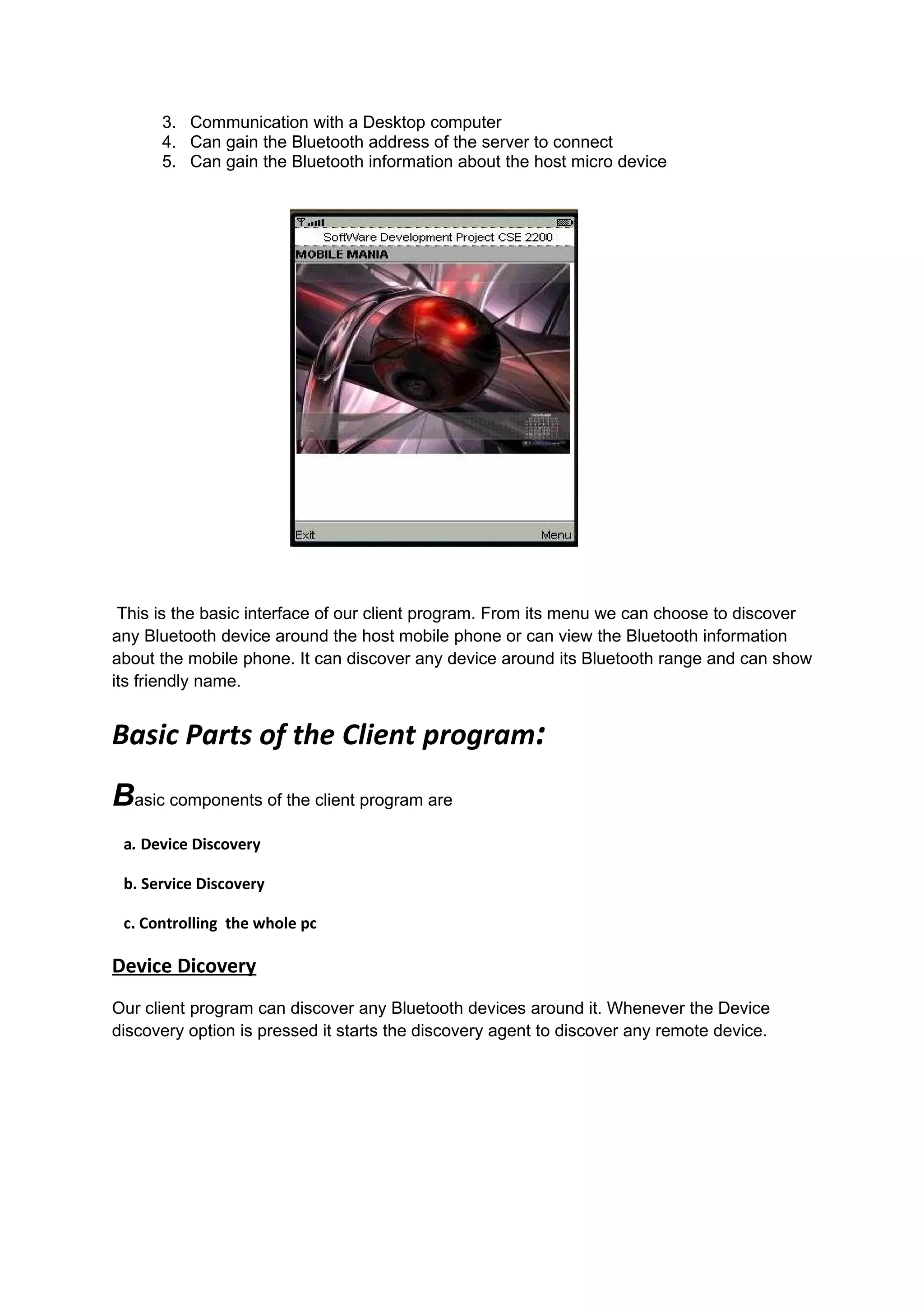 3. Communication with a Desktop computer
      4. Can gain the Bluetooth address of the server to connect
      5. Can gain the Bluetooth information about the host micro device




 This is the basic interface of our client program. From its menu we can choose to discover
any Bluetooth device around the host mobile phone or can view the Bluetooth information
about the mobile phone. It can discover any device around its Bluetooth range and can show
its friendly name.


Basic Parts of the Client program:
Basic components of the client program are
 a. Device Discovery

 b. Service Discovery

 c. Controlling the whole pc

Device Dicovery
Our client program can discover any Bluetooth devices around it. Whenever the Device
discovery option is pressed it starts the discovery agent to discover any remote device.
 