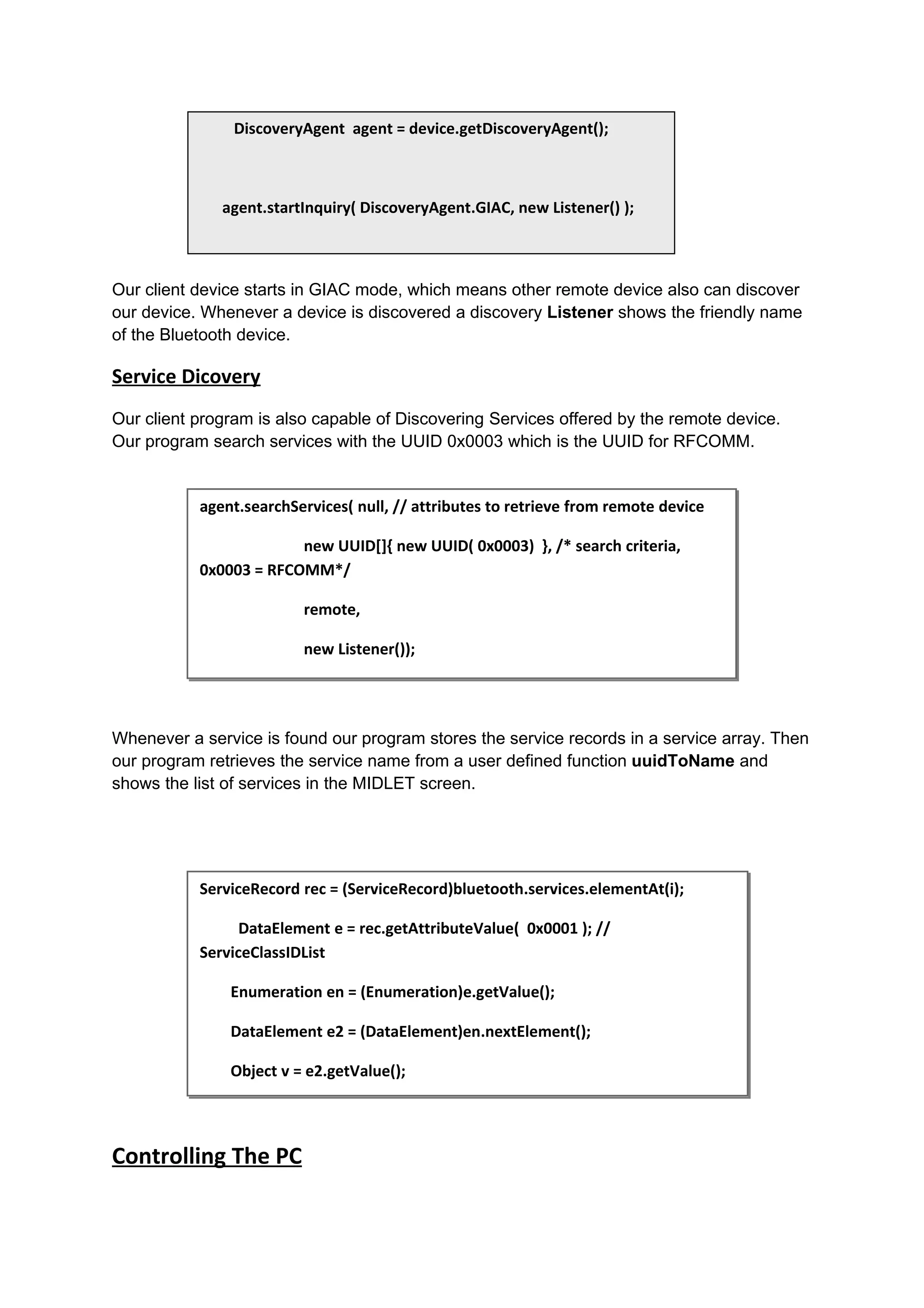 DiscoveryAgent agent = device.getDiscoveryAgent();



              agent.startInquiry( DiscoveryAgent.GIAC, new Listener() );



Our client device starts in GIAC mode, which means other remote device also can discover
our device. Whenever a device is discovered a discovery Listener shows the friendly name
of the Bluetooth device.

Service Dicovery
Our client program is also capable of Discovering Services offered by the remote device.
Our program search services with the UUID 0x0003 which is the UUID for RFCOMM.


           agent.searchServices( null, // attributes to retrieve from remote device

                        new UUID[]{ new UUID( 0x0003) }, /* search criteria,
           0x0003 = RFCOMM*/

                         remote,

                         new Listener());




Whenever a service is found our program stores the service records in a service array. Then
our program retrieves the service name from a user defined function uuidToName and
shows the list of services in the MIDLET screen.




           ServiceRecord rec = (ServiceRecord)bluetooth.services.elementAt(i);

                 DataElement e = rec.getAttributeValue( 0x0001 ); //
           ServiceClassIDList

               Enumeration en = (Enumeration)e.getValue();

               DataElement e2 = (DataElement)en.nextElement();

               Object v = e2.getValue();




Controlling The PC
 