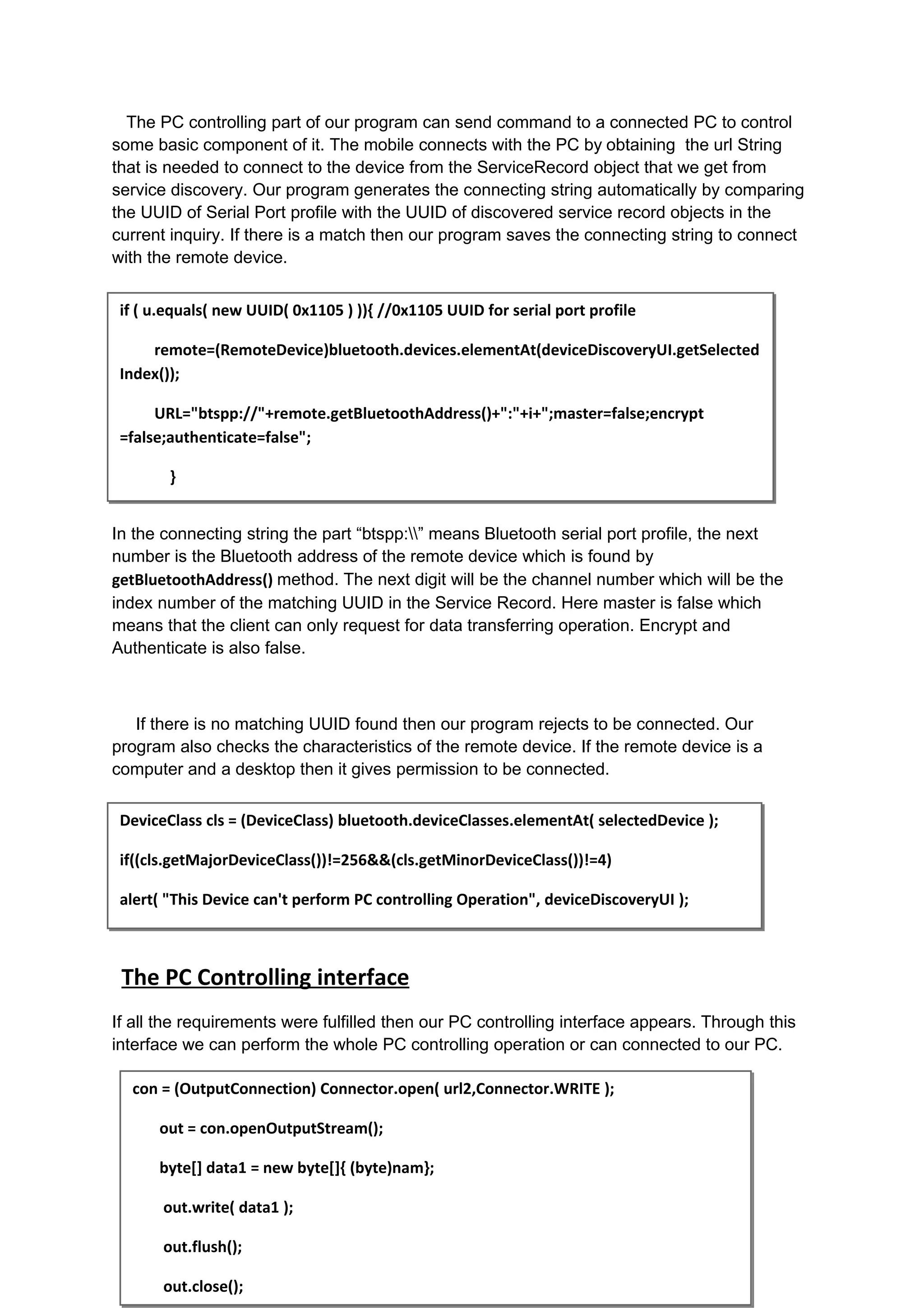 The PC controlling part of our program can send command to a connected PC to control
some basic component of it. The mobile connects with the PC by obtaining the url String
that is needed to connect to the device from the ServiceRecord object that we get from
service discovery. Our program generates the connecting string automatically by comparing
the UUID of Serial Port profile with the UUID of discovered service record objects in the
current inquiry. If there is a match then our program saves the connecting string to connect
with the remote device.


 if ( u.equals( new UUID( 0x1105 ) )){ //0x1105 UUID for serial port profile

     remote=(RemoteDevice)bluetooth.devices.elementAt(deviceDiscoveryUI.getSelected
 Index());

      URL="btspp://"+remote.getBluetoothAddress()+":"+i+";master=false;encrypt
 =false;authenticate=false";

        }


In the connecting string the part “btspp:” means Bluetooth serial port profile, the next
number is the Bluetooth address of the remote device which is found by
getBluetoothAddress() method. The next digit will be the channel number which will be the
index number of the matching UUID in the Service Record. Here master is false which
means that the client can only request for data transferring operation. Encrypt and
Authenticate is also false.



   If there is no matching UUID found then our program rejects to be connected. Our
program also checks the characteristics of the remote device. If the remote device is a
computer and a desktop then it gives permission to be connected.

 DeviceClass cls = (DeviceClass) bluetooth.deviceClasses.elementAt( selectedDevice );

 if((cls.getMajorDeviceClass())!=256&&(cls.getMinorDeviceClass())!=4)

 alert( "This Device can't perform PC controlling Operation", deviceDiscoveryUI );



 The PC Controlling interface
If all the requirements were fulfilled then our PC controlling interface appears. Through this
interface we can perform the whole PC controlling operation or can connected to our PC.

  con = (OutputConnection) Connector.open( url2,Connector.WRITE );

      out = con.openOutputStream();

      byte[] data1 = new byte[]{ (byte)nam};

       out.write( data1 );

       out.flush();

       out.close();
 