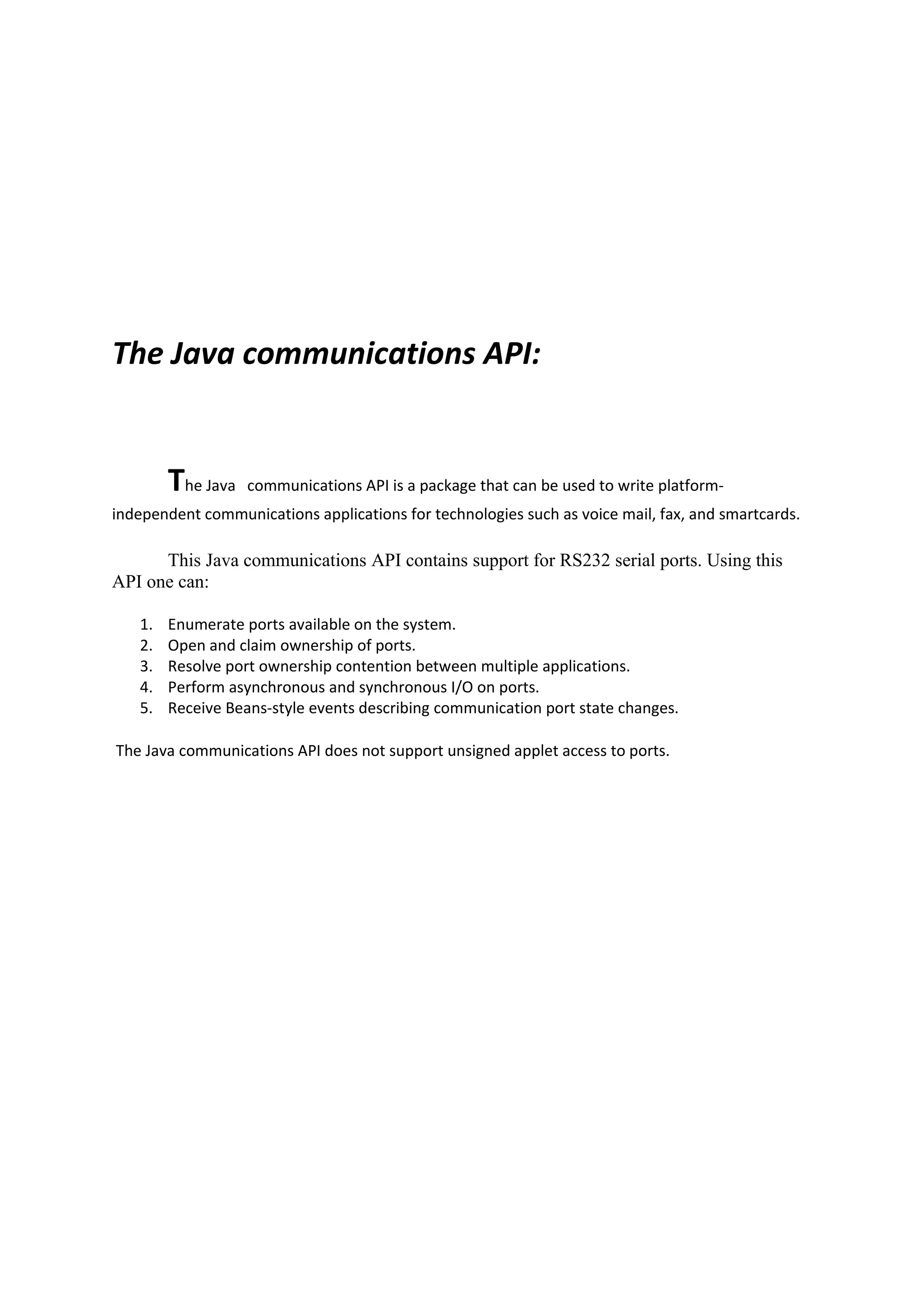 The Java communications API:


        The Java   communications API is a package that can be used to write platform-
independent communications applications for technologies such as voice mail, fax, and smartcards.

      This Java communications API contains support for RS232 serial ports. Using this
API one can:

   1.   Enumerate ports available on the system.
   2.   Open and claim ownership of ports.
   3.   Resolve port ownership contention between multiple applications.
   4.   Perform asynchronous and synchronous I/O on ports.
   5.   Receive Beans-style events describing communication port state changes.

The Java communications API does not support unsigned applet access to ports.
 