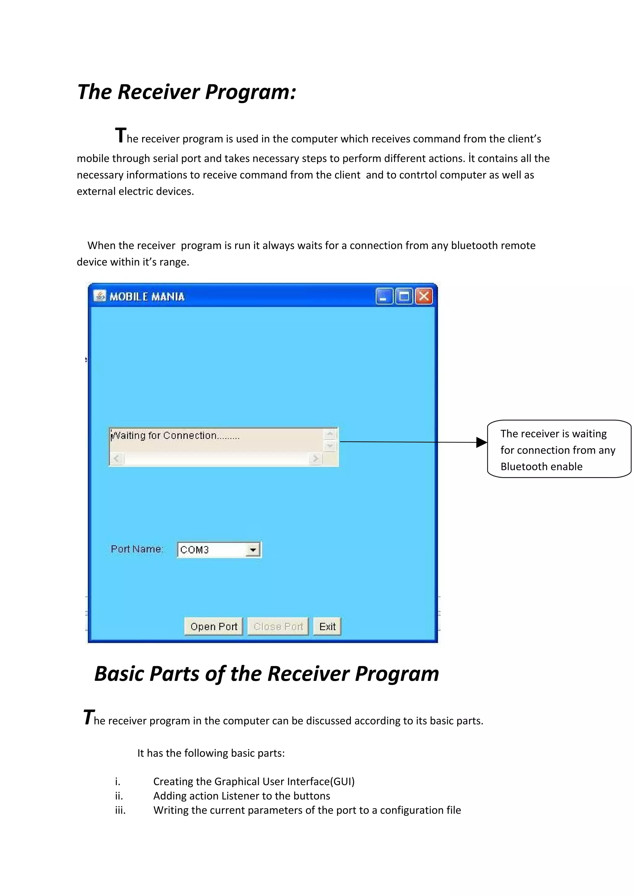 The Receiver Program:
        The receiver program is used in the computer which receives command from the client’s
mobile through serial port and takes necessary steps to perform different actions. İt contains all the
necessary informations to receive command from the client and to contrtol computer as well as
external electric devices.



  When the receiver program is run it always waits for a connection from any bluetooth remote
device within it’s range.




                                                                                           The receiver is waiting
                                                                                           for connection from any
                                                                                           Bluetooth enable




   Basic Parts of the Receiver Program
 The receiver program in the computer can be discussed according to its basic parts.
               It has the following basic parts:

        i.        Creating the Graphical User Interface(GUI)
        ii.       Adding action Listener to the buttons
        iii.      Writing the current parameters of the port to a configuration file
 
