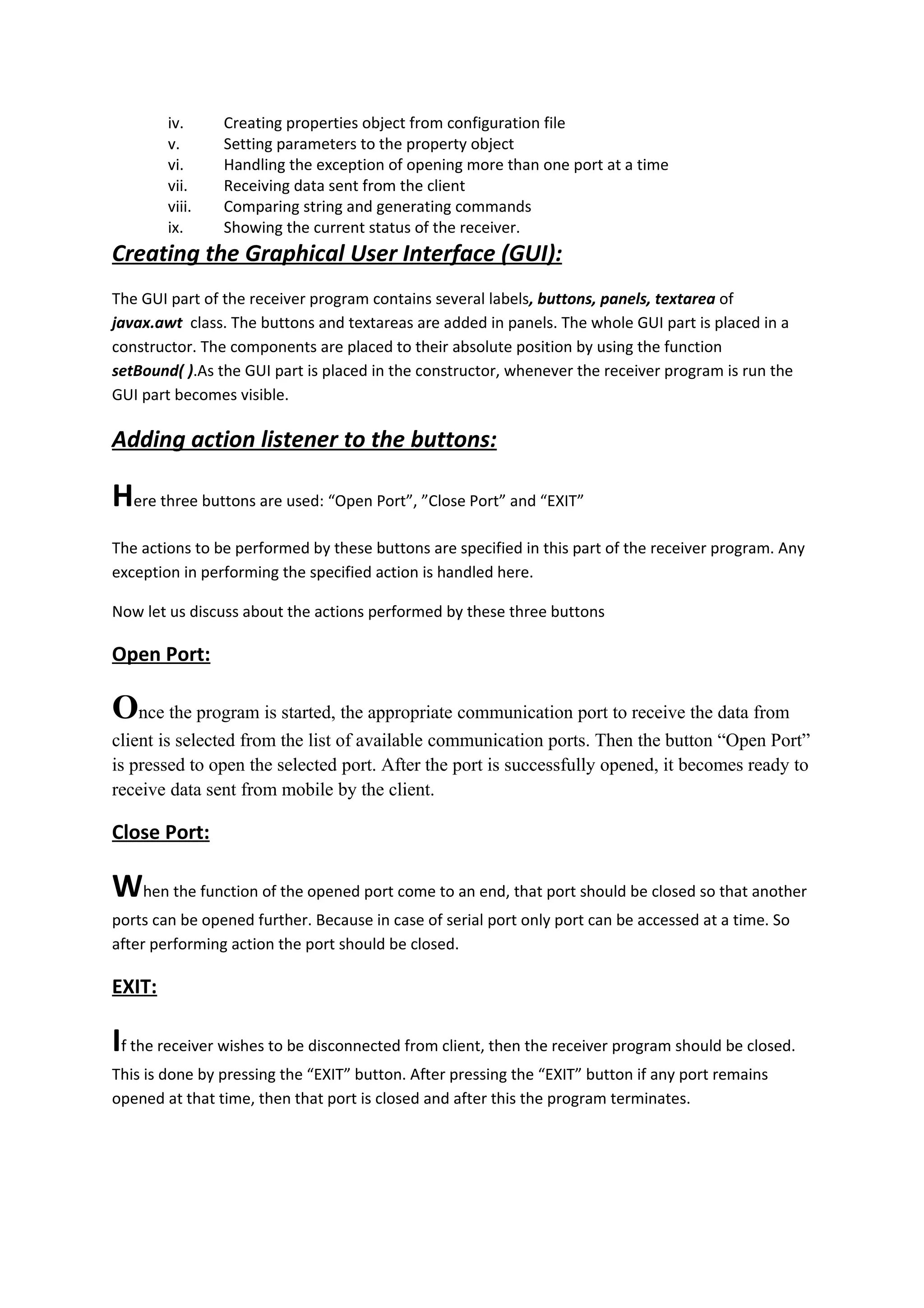 iv.     Creating properties object from configuration file
        v.      Setting parameters to the property object
        vi.     Handling the exception of opening more than one port at a time
        vii.    Receiving data sent from the client
        viii.   Comparing string and generating commands
        ix.     Showing the current status of the receiver.
Creating the Graphical User Interface (GUI):
The GUI part of the receiver program contains several labels, buttons, panels, textarea of
javax.awt class. The buttons and textareas are added in panels. The whole GUI part is placed in a
constructor. The components are placed to their absolute position by using the function
setBound( ).As the GUI part is placed in the constructor, whenever the receiver program is run the
GUI part becomes visible.

Adding action listener to the buttons:

Here three buttons are used: “Open Port”, ”Close Port” and “EXIT”
The actions to be performed by these buttons are specified in this part of the receiver program. Any
exception in performing the specified action is handled here.

Now let us discuss about the actions performed by these three buttons

Open Port:

Once the program is started, the appropriate communication port to receive the data from
client is selected from the list of available communication ports. Then the button “Open Port”
is pressed to open the selected port. After the port is successfully opened, it becomes ready to
receive data sent from mobile by the client.

Close Port:

When the function of the opened port come to an end, that port should be closed so that another
ports can be opened further. Because in case of serial port only port can be accessed at a time. So
after performing action the port should be closed.

EXIT:

If the receiver wishes to be disconnected from client, then the receiver program should be closed.
This is done by pressing the “EXIT” button. After pressing the “EXIT” button if any port remains
opened at that time, then that port is closed and after this the program terminates.
 
