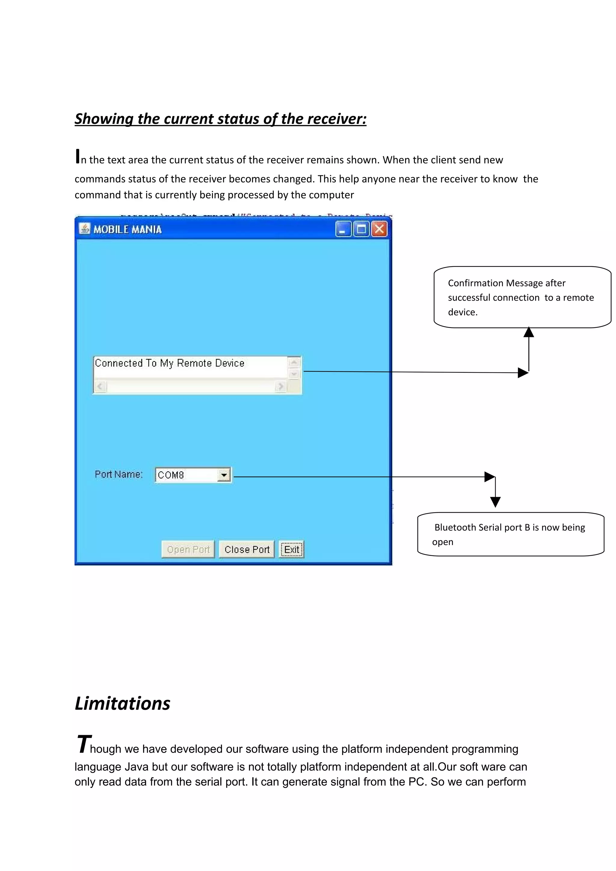 Showing the current status of the receiver:

In the text area the current status of the receiver remains shown. When the client send new
commands status of the receiver becomes changed. This help anyone near the receiver to know the
command that is currently being processed by the computer




                                                                               Confirmation Message after
                                                                               successful connection to a remote
                                                                               device.




                                                                           Bluetooth Serial port B is now being
                                                                           open




Limitations

Though we have developed our software using the platform independent programming
language Java but our software is not totally platform independent at all.Our soft ware can
only read data from the serial port. It can generate signal from the PC. So we can perform
 