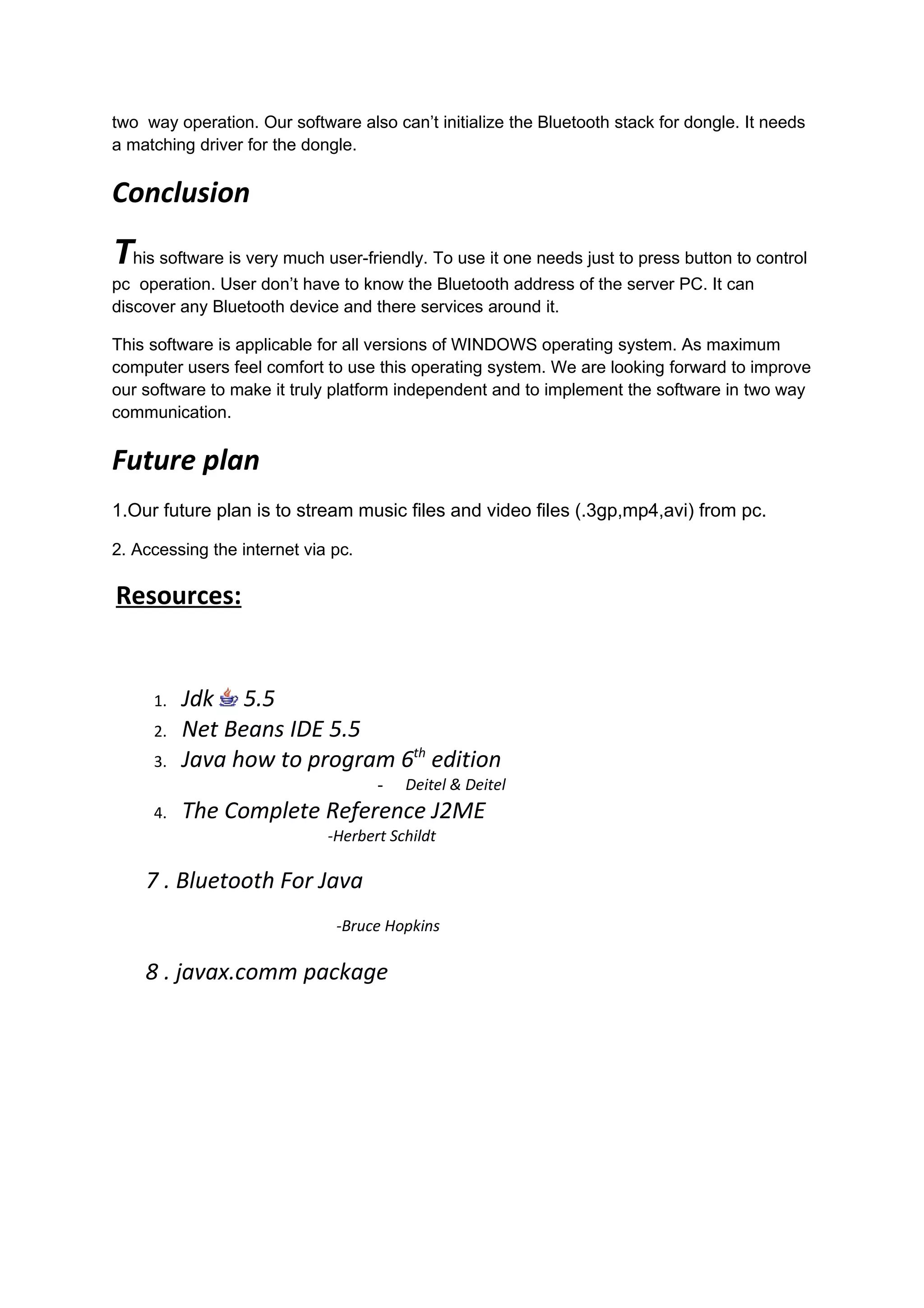two way operation. Our software also can’t initialize the Bluetooth stack for dongle. It needs
a matching driver for the dongle.


Conclusion
This software is very much user-friendly. To use it one needs just to press button to control
pc operation. User don’t have to know the Bluetooth address of the server PC. It can
discover any Bluetooth device and there services around it.

This software is applicable for all versions of WINDOWS operating system. As maximum
computer users feel comfort to use this operating system. We are looking forward to improve
our software to make it truly platform independent and to implement the software in two way
communication.


Future plan
1.Our future plan is to stream music files and video files (.3gp,mp4,avi) from pc.

2. Accessing the internet via pc.

Resources:


     1.   Jdk 5.5
     2.   Net Beans IDE 5.5
     3.   Java how to program 6th edition
                                    -   Deitel & Deitel
     4.   The Complete Reference J2ME
                             -Herbert Schildt

    7 . Bluetooth For Java
                              -Bruce Hopkins

    8 . javax.comm package
 