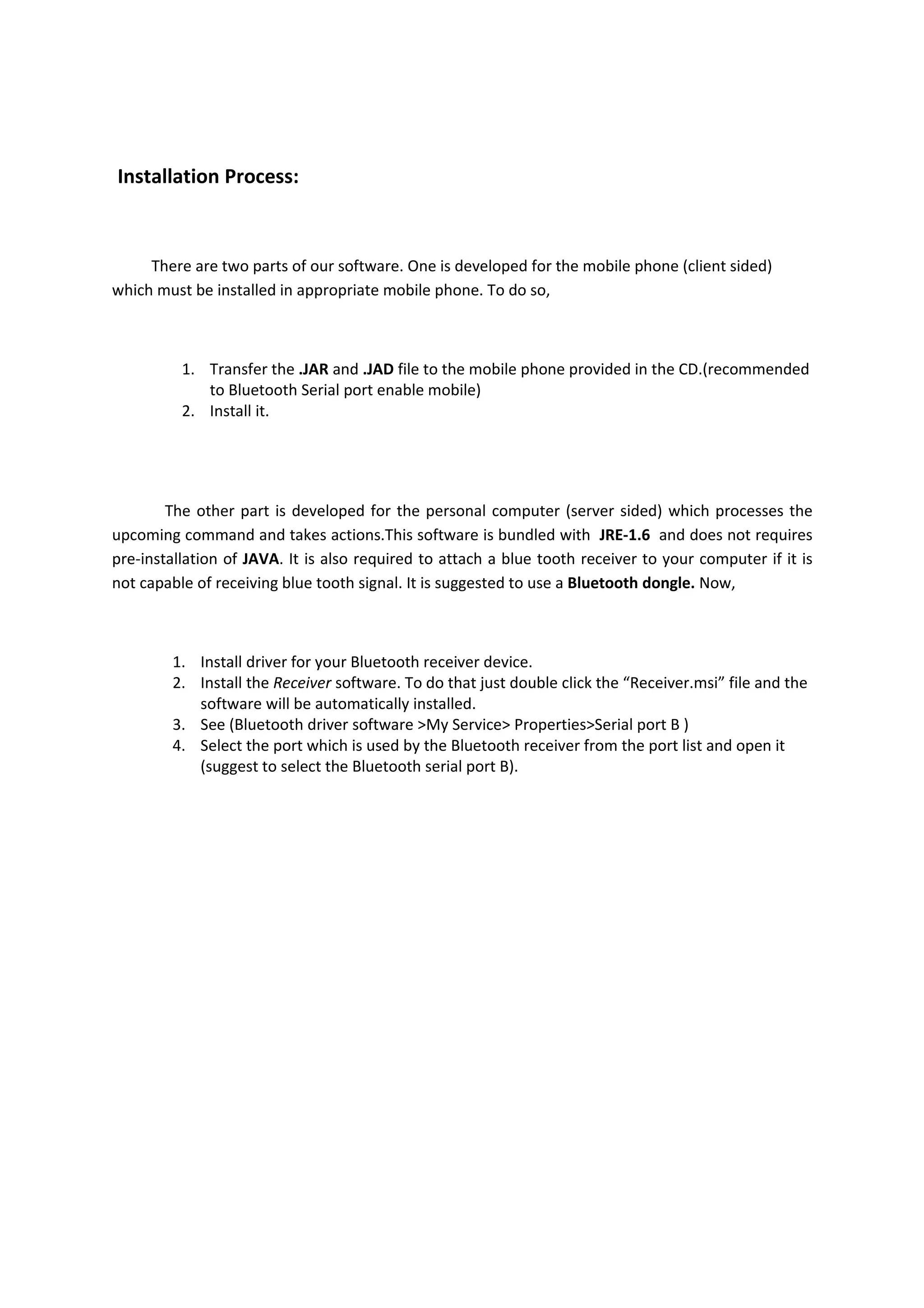 Installation Process:



     There are two parts of our software. One is developed for the mobile phone (client sided)
which must be installed in appropriate mobile phone. To do so,



          1. Transfer the .JAR and .JAD file to the mobile phone provided in the CD.(recommended
             to Bluetooth Serial port enable mobile)
          2. Install it.




        The other part is developed for the personal computer (server sided) which processes the
upcoming command and takes actions.This software is bundled with JRE-1.6 and does not requires
pre-installation of JAVA. It is also required to attach a blue tooth receiver to your computer if it is
not capable of receiving blue tooth signal. It is suggested to use a Bluetooth dongle. Now,



        1. Install driver for your Bluetooth receiver device.
        2. Install the Receiver software. To do that just double click the “Receiver.msi” file and the
           software will be automatically installed.
        3. See (Bluetooth driver software >My Service> Properties>Serial port B )
        4. Select the port which is used by the Bluetooth receiver from the port list and open it
           (suggest to select the Bluetooth serial port B).
 