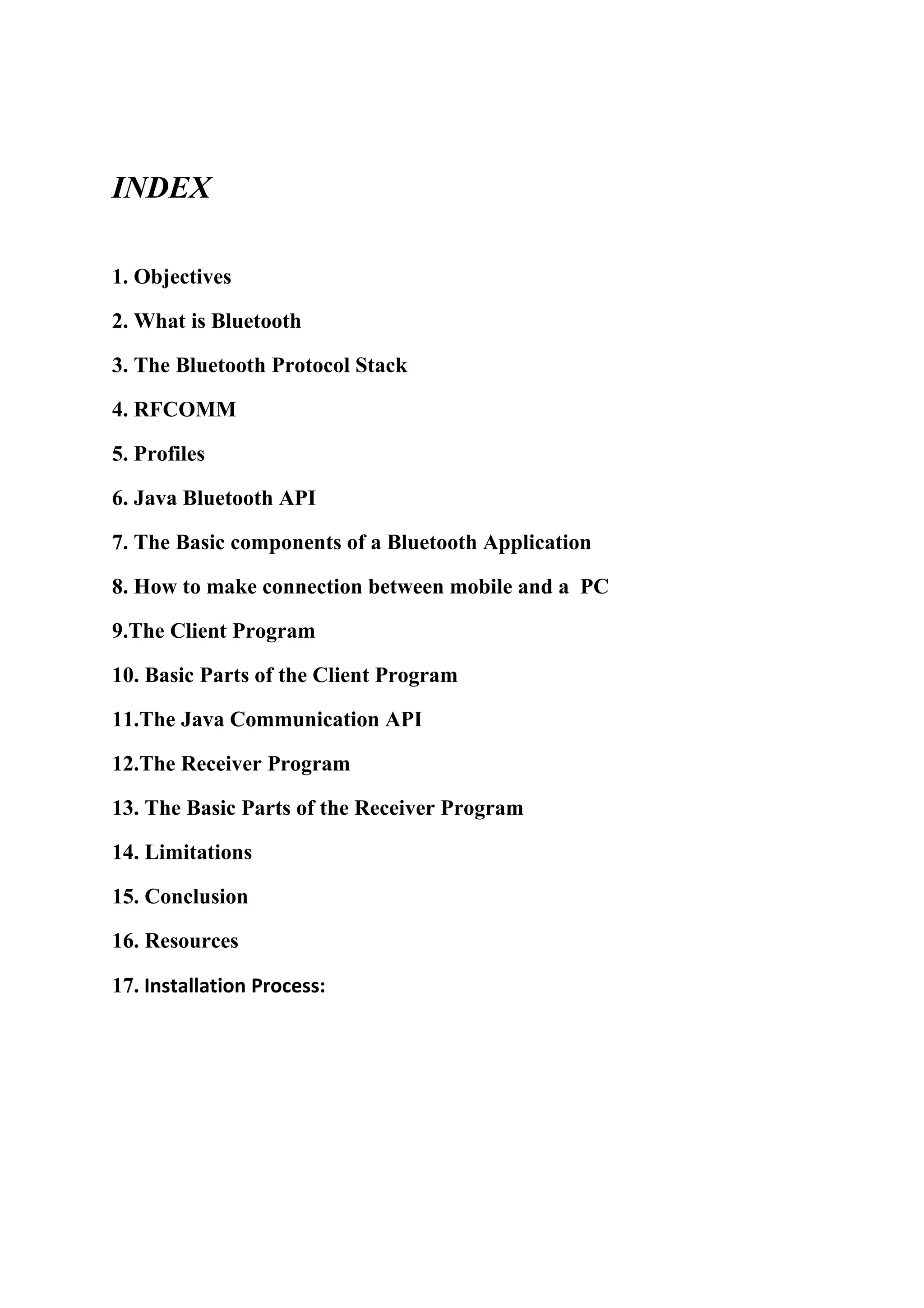 INDEX

1. Objectives

2. What is Bluetooth

3. The Bluetooth Protocol Stack

4. RFCOMM

5. Profiles

6. Java Bluetooth API

7. The Basic components of a Bluetooth Application

8. How to make connection between mobile and a PC

9.The Client Program

10. Basic Parts of the Client Program

11.The Java Communication API

12.The Receiver Program

13. The Basic Parts of the Receiver Program

14. Limitations

15. Conclusion

16. Resources

17. Installation Process:
 
