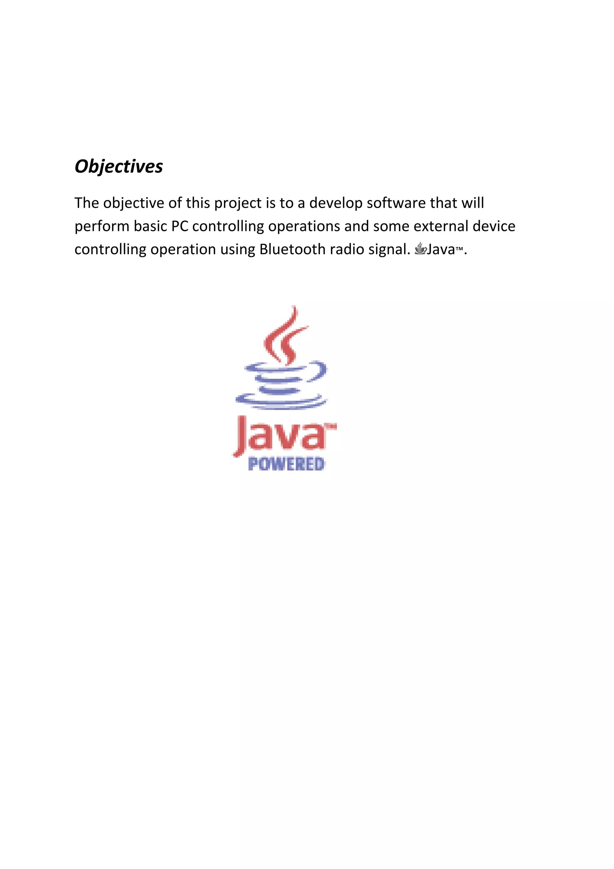 Objectives
The objective of this project is to a develop software that will
perform basic PC controlling operations and some external device
controlling operation using Bluetooth radio signal. Java™.
 