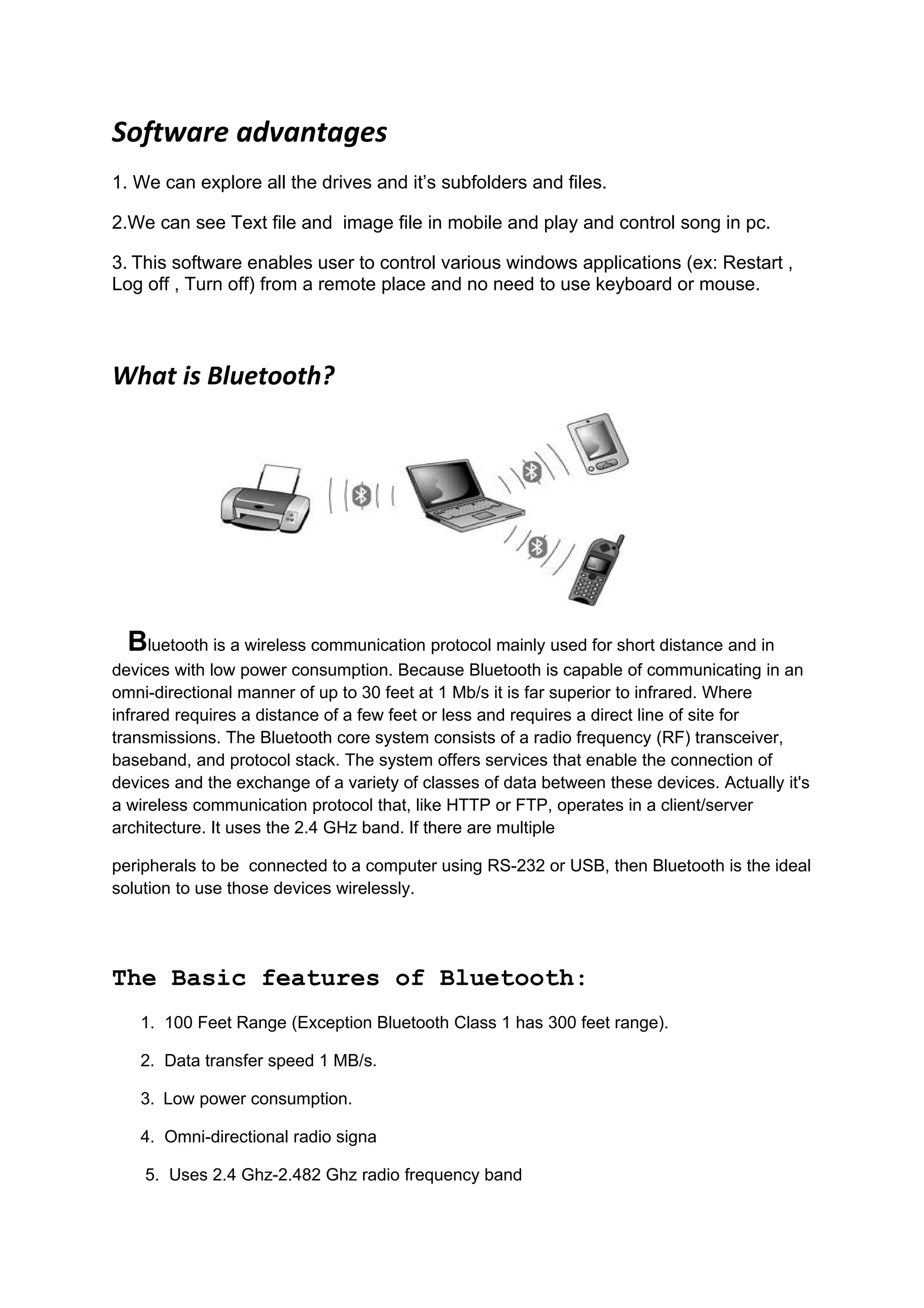 Software advantages
1. We can explore all the drives and it’s subfolders and files.

2.We can see Text file and image file in mobile and play and control song in pc.

3. This software enables user to control various windows applications (ex: Restart ,
Log off , Turn off) from a remote place and no need to use keyboard or mouse.




What is Bluetooth?




  Bluetooth is a wireless communication protocol mainly used for short distance and in
devices with low power consumption. Because Bluetooth is capable of communicating in an
omni-directional manner of up to 30 feet at 1 Mb/s it is far superior to infrared. Where
infrared requires a distance of a few feet or less and requires a direct line of site for
transmissions. The Bluetooth core system consists of a radio frequency (RF) transceiver,
baseband, and protocol stack. The system offers services that enable the connection of
devices and the exchange of a variety of classes of data between these devices. Actually it's
a wireless communication protocol that, like HTTP or FTP, operates in a client/server
architecture. It uses the 2.4 GHz band. If there are multiple

peripherals to be connected to a computer using RS-232 or USB, then Bluetooth is the ideal
solution to use those devices wirelessly.




The Basic features of Bluetooth:
   1. 100 Feet Range (Exception Bluetooth Class 1 has 300 feet range).

   2. Data transfer speed 1 MB/s.

   3. Low power consumption.

   4. Omni-directional radio signa

    5. Uses 2.4 Ghz-2.482 Ghz radio frequency band
 