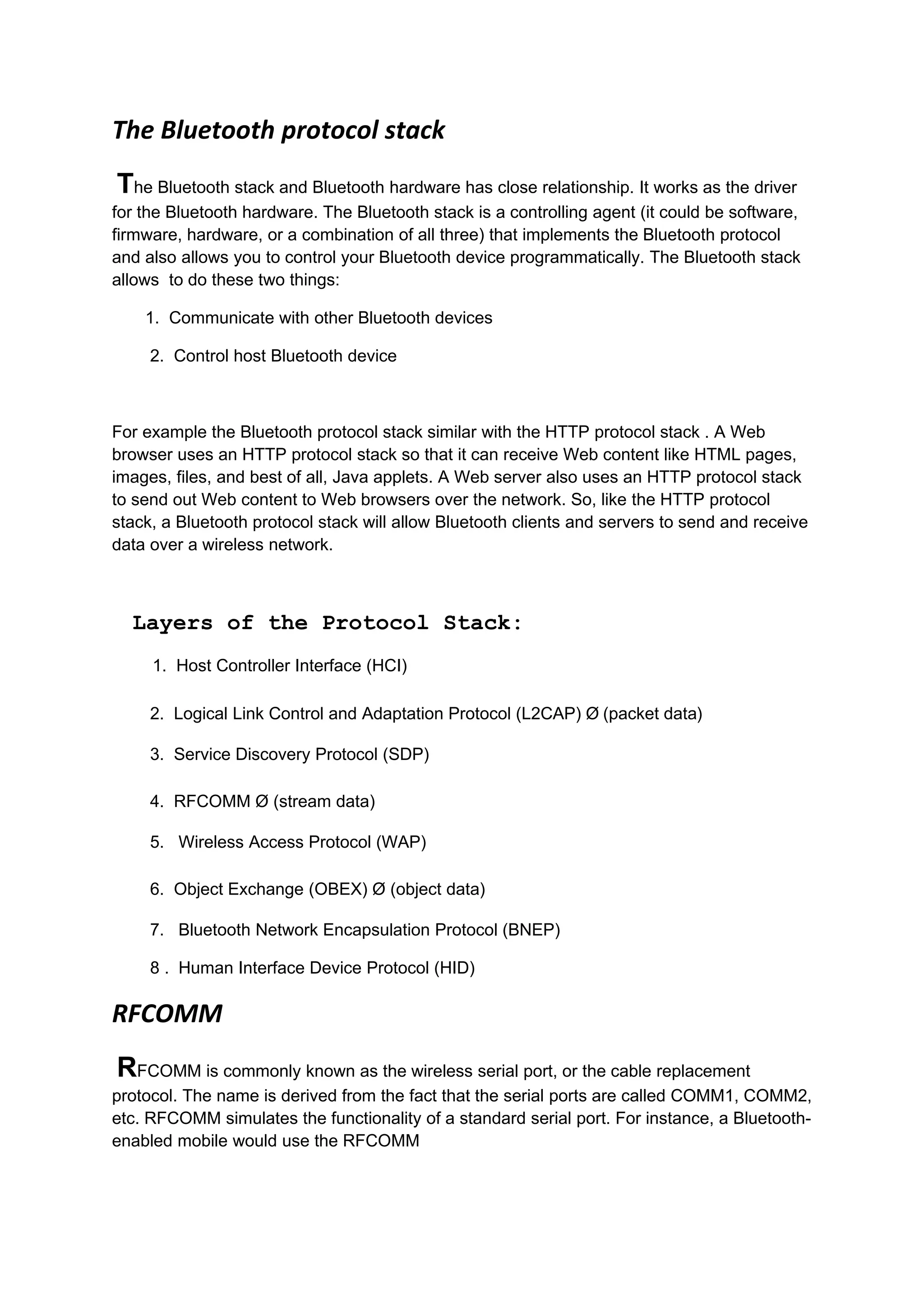 The Bluetooth protocol stack
The Bluetooth stack and Bluetooth hardware has close relationship. It works as the driver
for the Bluetooth hardware. The Bluetooth stack is a controlling agent (it could be software,
firmware, hardware, or a combination of all three) that implements the Bluetooth protocol
and also allows you to control your Bluetooth device programmatically. The Bluetooth stack
allows to do these two things:

    1. Communicate with other Bluetooth devices

     2. Control host Bluetooth device



For example the Bluetooth protocol stack similar with the HTTP protocol stack . A Web
browser uses an HTTP protocol stack so that it can receive Web content like HTML pages,
images, files, and best of all, Java applets. A Web server also uses an HTTP protocol stack
to send out Web content to Web browsers over the network. So, like the HTTP protocol
stack, a Bluetooth protocol stack will allow Bluetooth clients and servers to send and receive
data over a wireless network.



  Layers of the Protocol Stack:
     1. Host Controller Interface (HCI)

     2. Logical Link Control and Adaptation Protocol (L2CAP) Ø (packet data)

     3. Service Discovery Protocol (SDP)

     4. RFCOMM Ø (stream data)

     5. Wireless Access Protocol (WAP)

     6. Object Exchange (OBEX) Ø (object data)

     7. Bluetooth Network Encapsulation Protocol (BNEP)

     8 . Human Interface Device Protocol (HID)

RFCOMM
RFCOMM is commonly known as the wireless serial port, or the cable replacement
protocol. The name is derived from the fact that the serial ports are called COMM1, COMM2,
etc. RFCOMM simulates the functionality of a standard serial port. For instance, a Bluetooth-
enabled mobile would use the RFCOMM
 