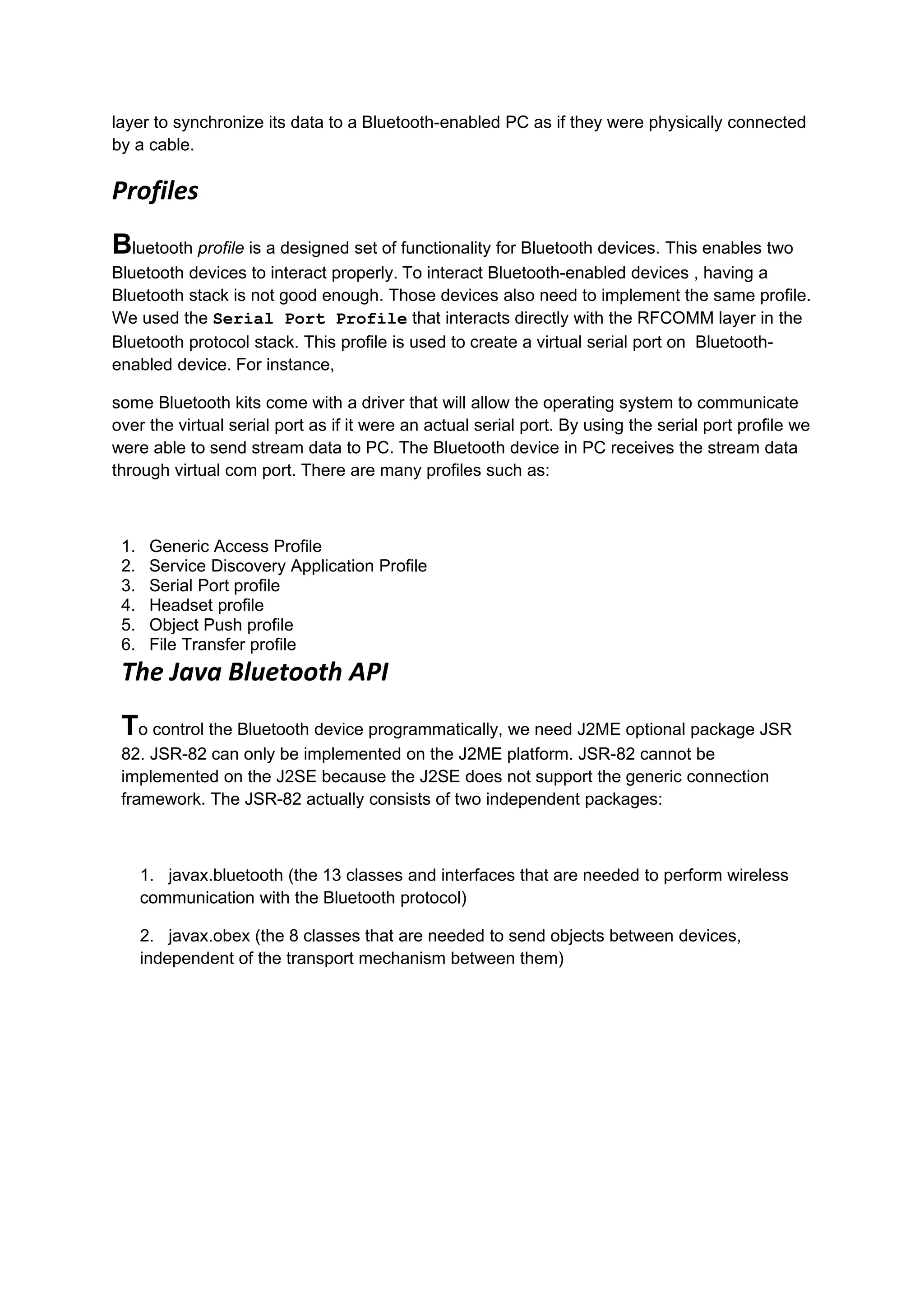 layer to synchronize its data to a Bluetooth-enabled PC as if they were physically connected
by a cable.

Profiles
Bluetooth profile is a designed set of functionality for Bluetooth devices. This enables two
Bluetooth devices to interact properly. To interact Bluetooth-enabled devices , having a
Bluetooth stack is not good enough. Those devices also need to implement the same profile.
We used the Serial Port Profile that interacts directly with the RFCOMM layer in the
Bluetooth protocol stack. This profile is used to create a virtual serial port on Bluetooth-
enabled device. For instance,

some Bluetooth kits come with a driver that will allow the operating system to communicate
over the virtual serial port as if it were an actual serial port. By using the serial port profile we
were able to send stream data to PC. The Bluetooth device in PC receives the stream data
through virtual com port. There are many profiles such as:



 1.    Generic Access Profile
 2.    Service Discovery Application Profile
 3.    Serial Port profile
 4.    Headset profile
 5.    Object Push profile
 6.    File Transfer profile
 The Java Bluetooth API
 To control the Bluetooth device programmatically, we need J2ME optional package JSR
 82. JSR-82 can only be implemented on the J2ME platform. JSR-82 cannot be
 implemented on the J2SE because the J2SE does not support the generic connection
 framework. The JSR-82 actually consists of two independent packages:



      1. javax.bluetooth (the 13 classes and interfaces that are needed to perform wireless
      communication with the Bluetooth protocol)

      2. javax.obex (the 8 classes that are needed to send objects between devices,
      independent of the transport mechanism between them)
 