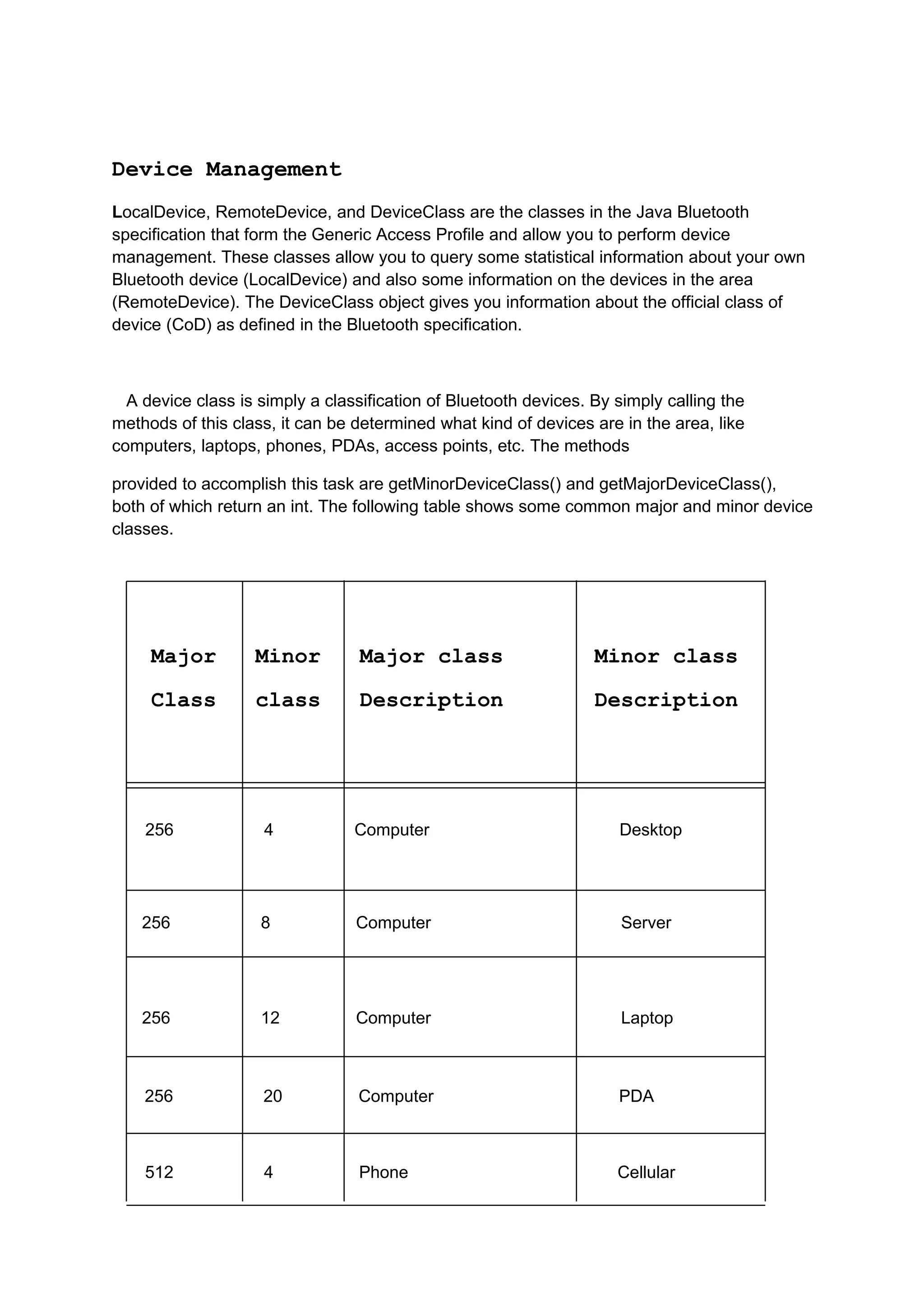 Device Management
LocalDevice, RemoteDevice, and DeviceClass are the classes in the Java Bluetooth
specification that form the Generic Access Profile and allow you to perform device
management. These classes allow you to query some statistical information about your own
Bluetooth device (LocalDevice) and also some information on the devices in the area
(RemoteDevice). The DeviceClass object gives you information about the official class of
device (CoD) as defined in the Bluetooth specification.



  A device class is simply a classification of Bluetooth devices. By simply calling the
methods of this class, it can be determined what kind of devices are in the area, like
computers, laptops, phones, PDAs, access points, etc. The methods

provided to accomplish this task are getMinorDeviceClass() and getMajorDeviceClass(),
both of which return an int. The following table shows some common major and minor device
classes.




     Major         Minor          Major class                     Minor class

     Class         class          Description                     Description




    256             4            Computer                            Desktop




    256             8            Computer                             Server




    256             12           Computer                             Laptop



    256             20           Computer                            PDA



    512             4            Phone                               Cellular
 