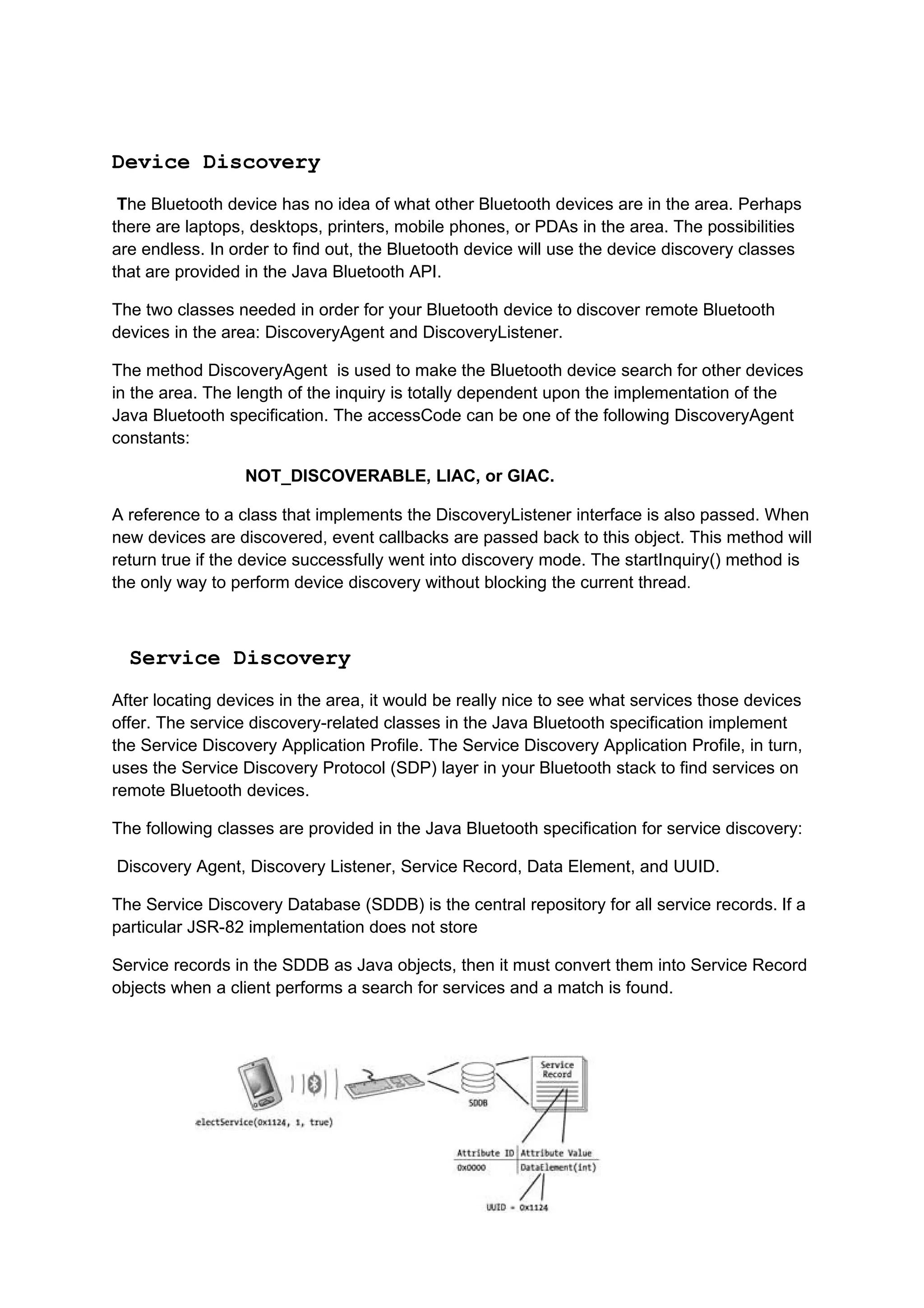 Device Discovery
 The Bluetooth device has no idea of what other Bluetooth devices are in the area. Perhaps
there are laptops, desktops, printers, mobile phones, or PDAs in the area. The possibilities
are endless. In order to find out, the Bluetooth device will use the device discovery classes
that are provided in the Java Bluetooth API.

The two classes needed in order for your Bluetooth device to discover remote Bluetooth
devices in the area: DiscoveryAgent and DiscoveryListener.

The method DiscoveryAgent is used to make the Bluetooth device search for other devices
in the area. The length of the inquiry is totally dependent upon the implementation of the
Java Bluetooth specification. The accessCode can be one of the following DiscoveryAgent
constants:

                  NOT_DISCOVERABLE, LIAC, or GIAC.

A reference to a class that implements the DiscoveryListener interface is also passed. When
new devices are discovered, event callbacks are passed back to this object. This method will
return true if the device successfully went into discovery mode. The startInquiry() method is
the only way to perform device discovery without blocking the current thread.



  Service Discovery
After locating devices in the area, it would be really nice to see what services those devices
offer. The service discovery-related classes in the Java Bluetooth specification implement
the Service Discovery Application Profile. The Service Discovery Application Profile, in turn,
uses the Service Discovery Protocol (SDP) layer in your Bluetooth stack to find services on
remote Bluetooth devices.

The following classes are provided in the Java Bluetooth specification for service discovery:

Discovery Agent, Discovery Listener, Service Record, Data Element, and UUID.

The Service Discovery Database (SDDB) is the central repository for all service records. If a
particular JSR-82 implementation does not store

Service records in the SDDB as Java objects, then it must convert them into Service Record
objects when a client performs a search for services and a match is found.
 