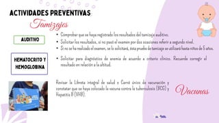 Tamizajes
• Comprobar que se haya registrado los resultados del tamizaje auditivo.
• Solicitar los resultados, si no pasó el examen por dos ocasiones referir a segundo nivel.
• Sinoseharealizadoelexamen,selosolicitará,éstapruebadetamizajeseutilizaráhastaniñosde5años.
• Solicitar para diagnóstico de anemia de acuerdo a criterio clínico. Recuerde corregir el
resultado en relación a la altitud.
Vacunas
Revisar la Libreta integral de salud o Carné único de vacunación y
constatar que se haya colocado la vacuna contra la tuberculosis (BCG) y
Hepatitis B (VHB).
 