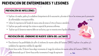 • Explicar a la madre, padre y/o cuidadores laimportancia de la vacunación y de estar al día en las mismas para la prevención
de enfermedades inmunoprevenibles.
• Indicar la importancia del lavado de manos antes de tomar al niño en brazos o atenderlo.
• Explicar que puede restringir las visitas en especial de personas enfermas.
• Explicar que la lactancia materna debe ser exclusiva y que no necesita otros líquidos diferentes.
• Para disminuir las posibilidades de sufrir el síndrome de muerte súbita del lactante (SMSL) explicar a los padres y/o
cuidadores las siguientes medidas de seguridad:
• Dormir boca arriba. El dormir boca abajo incrementa el riesgo de síndrome de muerte súbita del lactante (SMSL). No
se ha demostrado que el dormir boca arriba incremente el riesgo de aspiración
 