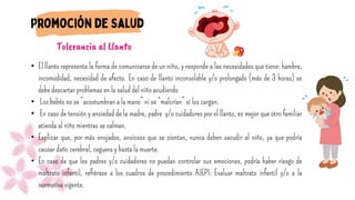 • El llanto representa la forma de comunicarse de un niño, y responde a las necesidades que tiene: hambre,
incomodidad, necesidad de afecto. En caso de llanto inconsolable y/o prolongado (más de 3 horas) se
debe descartar problemas en la salud del niño acudiendo
• Los bebés no se “acostumbran a la mano” ni se “malcrían” si los cargan.
• En caso de tensión y ansiedad de la madre, padre y/o cuidadores por el llanto, es mejor que otro familiar
atienda al niño mientras se calman.
• Explicar que, por más enojados, ansiosos que se sientan, nunca deben sacudir al niño, ya que podría
causar daño cerebral, ceguera y hasta la muerte.
• En caso de que los padres y/o cuidadores no puedan controlar sus emociones, podría haber riesgo de
maltrato infantil, refiérase a los cuadros de procedimiento AIEPI: Evaluar maltrato infantil y/o a la
normativa vigente.
Tolerancia al Llanto
 